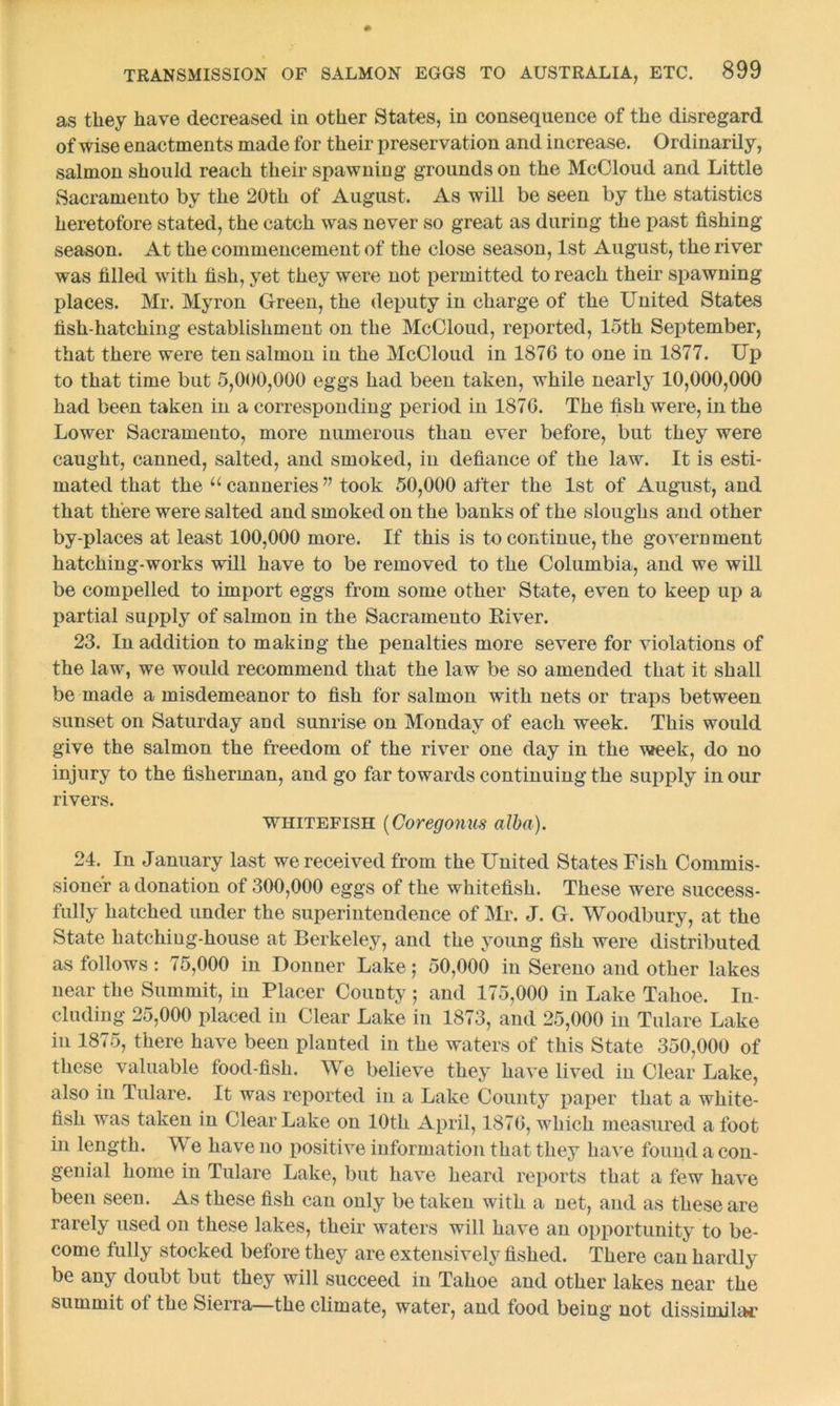 as they have decreased in other States, in consequence of the disregard of wise enactments made for their preservation and increase. Ordinarily, salmon should reach their spawning grounds on the McCloud and Little Sacramento by the 20th of August. As will be seen by the statistics heretofore stated, the catch was never so great as during the past fishing season. At the commencement of the close season, 1st August, the river was filled with fish, yet they were not permitted to reach their spawning places. Mr. Myron Green, the deputy in charge of the United States fish-hatching establishment on the McCloud, reported, 15th September, that there were ten salmon in the McCloud in 1876 to one in 1877. Up to that time but 5,000,000 eggs had been taken, while nearly 10,000,000 had been taken in a corresponding period in 1876. The fish were, in the Lower Sacramento, more numerous than ever before, but they were caught, canned, salted, and smoked, in defiance of the law. It is esti- mated that the u canneries ” took 50,000 after the 1st of August, and that there were salted and smoked on the banks of the sloughs and other by-places at least 100,000 more. If this is to continue, the government hatching-works will have to be removed to the Columbia, and we will be compelled to import eggs from some other State, even to keep up a partial supply of salmon in the Sacramento Kiver. 23. In addition to making the penalties more severe for violations of the law, we would recommend that the law be so amended that it shall be made a misdemeanor to fish for salmon with nets or traps between sunset on Saturday and sunrise on Monday of each week. This would give the salmon the freedom of the river one day in the week, do no injury to the fisherman, and go far towards continuing the supply in our rivers. whitefish (Coregonus alba). 24. In January last we received from the United States Fish Commis- sioner a donation of 300,000 eggs of the whitefish. These were success- fully hatched under the superintendence of Mr. J. G. Woodbury, at the State hatching-house at Berkeley, and the young fish were distributed as follows : 75,000 in Donner Lake ; 50,000 in Sereno and other lakes near the Summit, in Placer County ; and 175,000 in Lake Tahoe. In- cluding 25,000 placed in Clear Lake in 1873, and 25,000 in Tulare Lake in 1875, there have been planted in the waters of this State 350,000 of these valuable food-fish. We believe they have lived in Clear Lake, also in Tulare. It was reported in a Lake County paper that a white- fish was taken in Clear Lake on 10th April, 1876, which measured a foot in length. We have no positive information that they have found a con- genial home in Tulare Lake, but have heard reports that a few have been seen. As these fish can only be taken with a net, and as these are rarely used on these lakes, their waters will have an opportunity to be- come fully stocked before they are extensively fished. There can hardly be any doubt but they will succeed in Tahoe and other lakes near the summit ot the Sierra—the climate, water, and food being not dissimilar