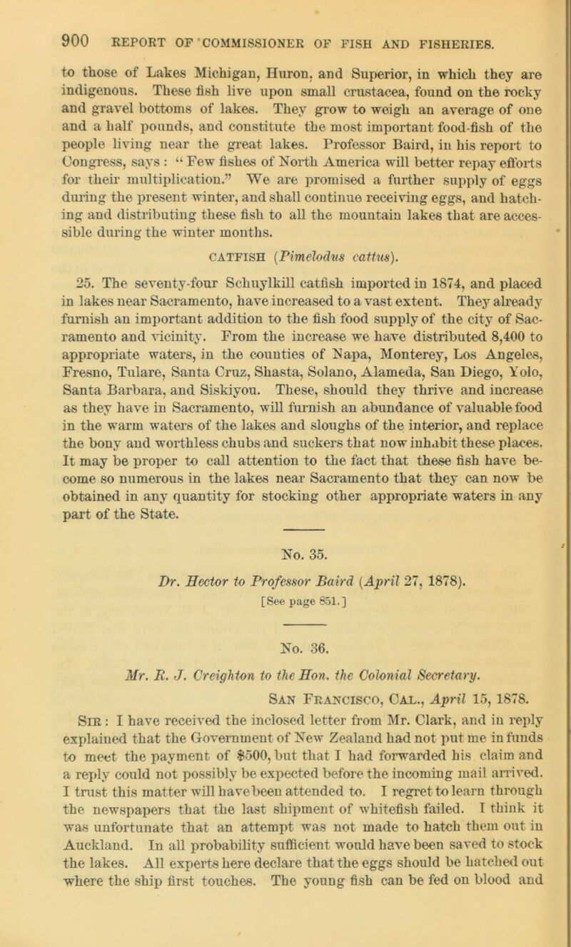 to those of Lakes Michigan, Huron, and Superior, in which they are indigenous. These fish live upon small Crustacea, found on the rocky and gravel bottoms of lakes. They grow to weigh an average of one and a half pounds, and constitute the most important food-fish of the people living near the great lakes. Professor Baird, in his report to Congress, says : u Few fishes of North America will better repay efforts for their multiplication.” We are promised a further supply of eggs during the present winter, and shall continue receiving eggs, and hatch- ing and distributing these fish to all the mountain lakes that are acces- sible during the winter months. catfish (Pimelodus cattus). 25. The seventy-four Schuylkill catfish imported in 1874, and placed in lakes near Sacramento, have increased to a vast extent. They already furnish an important addition to the fish food supply of the city of Sac- ramento and vicinity. From the increase we have distributed 8,400 to appropriate waters, in the counties of Napa, Monterey, Los Angeles, Fresno, Tulare, Santa Cruz, Shasta, Solano, Alameda, San Diego, Yolo, Santa Barbara, and Siskiyou. These, should they thrive and increase as they have in Sacramento, will furnish an abundance of valuable food in the warm waters of the lakes and sloughs of the interior, and replace the bony and worthless chubs and suckers that now inhabit these places. It may be proper to call attention to the fact that these fish have be- come so numerous in the lakes near Sacramento that they can now be obtained in any quantity for stocking other appropriate waters in any part of the State. No. 35. Dr. Hector to Professor Baird (April 27, 1878). [See page 851.] No. 36. Mr. R. J. Creighton to the Hon. the Colonial Secretary. San Francisco, Cal., April 15, 1878. Sir : I have received the inclosed letter from Mr. Clark, and in reply explained that the Government of New Zealand had not put me in funds to meet the payment of $500, but that I had forwarded his claim and a reply could not possibly be expected before the incoming mail arrived. I trust this matter will have been attended to. I regret to learn through the newspapers that the last shipment of whitefish failed. I think it was unfortunate that an attempt was not made to hatch them out in Auckland. In all probability sufficient would have been saved to stock the lakes. All experts here declare that the eggs should be hatched out where the ship first touches. The young fish can be fed on blood and