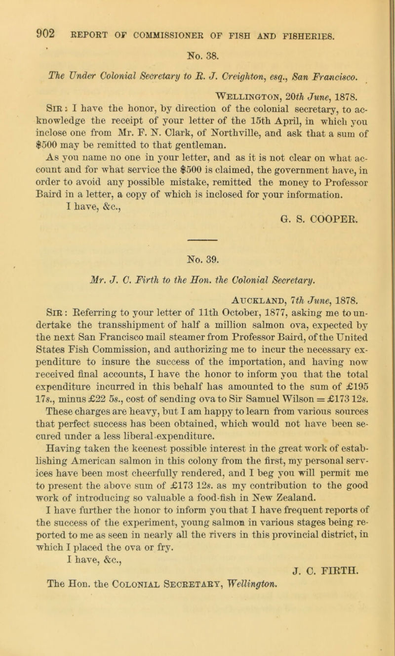 No. 38. The Under Colonial Secretary to R. J. Creighton, esq., San Francisco. Wellington, 20th June, 1878. Sir i I have the honor, by direction of the colonial secretary, to ac- knowledge the receipt of your letter of the 15th April, in which you inclose one from Mr. F. N. Clark, of Northville, and ask that a sum of $500 may be remitted to that gentleman. As you name no one in your letter, and as it is not clear on what ac- count and for what service the $500 is claimed, the government have, in order to avoid any possible mistake, remitted the money to Professor Baird in a letter, a copy of which is inclosed for your information. I have, &c., G. S. COOPER. No. 39. Mr. J. C. Firth to the Hon. the Colonial Secretary. Auckland, 7th June, 1878. Sir : Referring to your letter of 11th October, 1877, asking me to un- dertake the transshipment of half a million salmon ova, expected by the next San Francisco mail steamer from Professor Baird, of the United States Fish Commission, and authorizing me to incur the necessary ex- penditure to insure the success of the importation, and having now received final accounts, I have the honor to inform you that the total expenditure incurred in this behalf has amounted to the sum of £195 17s., minus £22 5s., cost of sending ova to Sir Samuel Wilson = £17312s. These charges are heavy, but I am happy to learn from various sources that perfect success has been obtained, which would not have been se- cured under a less liberal expenditure. Having taken the keenest possible interest in the great work of estab- lishing American salmon in this colony from the first, my personal serv- ices have been most cheerfully rendered, and I beg you will permit me to present the above sum of £173 12s. as my contribution to the good work of introducing so valuable a food-fish in New Zealand. I have further the honor to inform you that I have frequent reports of the success of the experiment, young salmon in various stages being re- ported to me as seen in nearly all the rivers in this provincial district, in which I placed the ova or fry. I have, &c., J. C. FIRTH. The Hon. the Colonial Secretary, Wellington.