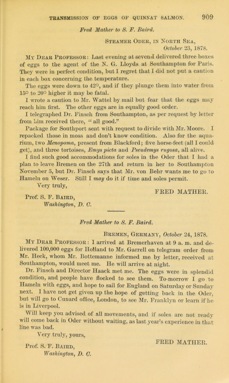 Fred Mather to S. F. Baird. Steamer Oder, in North Sea, October 23, 1878. My Dear Professor : Last evening at seven*! delivered three boxes of eggs to the agent of the N. G. Lloyds at Southampton for Paris. They were in perfect condition, but I regret that I did not put a caution in each box concerning the temperature. The eggs were down to 42°, and if they plunge them into water from 15° to 20° higher it may be fatal. I wrote a caution to Mr. Wattel by mail but fear that the eggs may reach him first. The other eggs are in equally good order. I telegraphed Dr. Finsch from Southampton, as per request by letter from him received there, u all good.” Package for Southport sent with request to divide with Mr. Moore. I repacked those in moss and don’t know condition. Also for the aqua- rium, two Menopoma, present from Blackford; five horse-feet (all I could get), and three tortoises, Emyspicta and Pseudemys rugosa, all alive. I find such good accommodations for soles in the Oder that I had a plan to leave Bremen on the 27th and return in her to Southampton November 5, but Dr. Finsch says that Mr. von Behr wants me to go to Hameln on Weser. Still I may do it if time and soles permit. Very truly, FEED MATHER. Prof. S. F. Baird, Washington, D. 0. Fred Mather to S. F. Baird. Bremen, Germany, October 24, 1878. My Dear Professor : I arrived at Bremerhaven at 9 a. m. and de- livered 100,000 eggs for Holland to Mr. Garrell on telegram order from Mr. Heck, whom Mr. Bottemanne informed me by letter, received at Southampton, would meet me. He will arrive at night. Dr. Finsch and Director Ilaack met me. The eggs were in splendid condition, and people have flocked to see them. To-morrow I go to Hameln with eggs, and hope to sail for England on Saturday or Sunday next. I have not get given up the hope of getting back in the Oder, but will go to Cunard office, London, to see Mr. Franklyn or learn if he is in Liverpool. Will keep you advised of all movements, and if soles are not ready will come back in Oder without waiting, as last year’s experience in that line was bad. Very truly, yours, Prof. S. F. Baird, Washington, D. C. FRED MATHER.