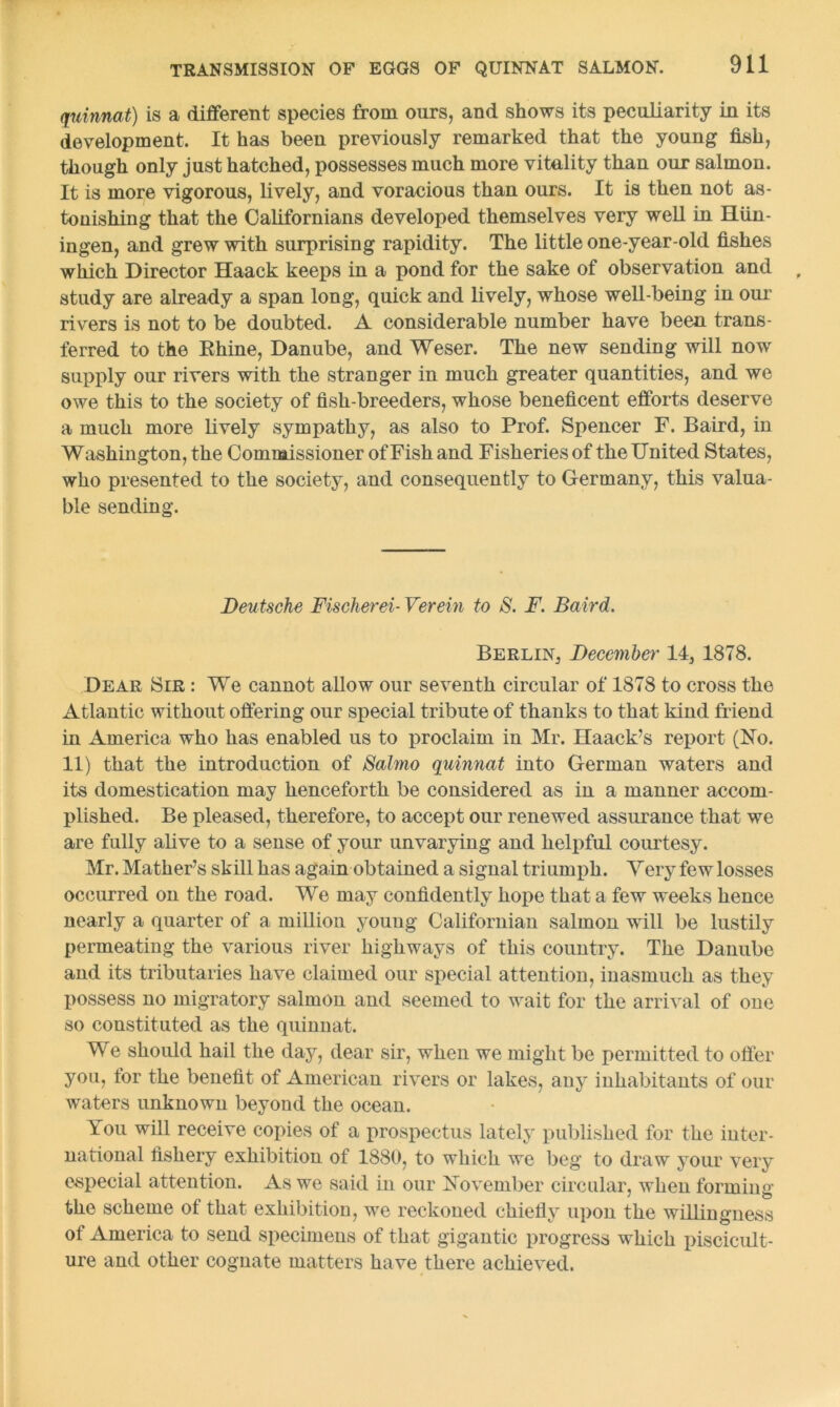quinnat) is a different species from ours, and shows its peculiarity in its development. It has been previously remarked that the young fish, though only just hatched, possesses much more vitality than our salmon. It is more vigorous, lively, and voracious than ours. It is then not as- tonishing that the Californians developed themselves very well in Hiin- ingen, and grew with surprising rapidity. The little one-year-old fishes which Director Haack keeps in a pond for the sake of observation and study are already a span long, quick and lively, whose well-being in our rivers is not to be doubted. A considerable number have been trans- ferred to the Ehine, Danube, and Weser. The new sending will now supply our rivers with the stranger in much greater quantities, and we owe this to the society of fish-breeders, whose beneficent efforts deserve a much more lively sympathy, as also to Prof. Spencer F. Baird, in W ashington, the Commissioner of Fish and Fisheries of the United States, who presented to the society, and consequently to Germany, this valua- ble sending. Deutsche Fischerei- Verein to S. F. Baird. Berlin, December 14, 1878. Dear Sir : We cannot allow our seventh circular of 1878 to cross the Atlantic without offering our special tribute of thanks to that kind friend in America who has enabled us to proclaim in Mr. Haack’s report (No. 11) that the introduction of Salmo quinnat into German waters and its domestication may henceforth be considered as in a manner accom- plished. Be pleased, therefore, to accept our renewed assurance that we are fully alive to a sense of your unvarying and helpful courtesy. Mr. Mather’s skill has again obtained a signal triumph. Very few losses occurred on the road. We may confidently hope that a few weeks hence nearly a quarter of a million youug Californian salmon will be lustily permeating the various river highways of this country. The Danube and its tributaries have claimed our special attention, inasmuch as they possess no migratory salmon and seemed to wait for the arrival of one so constituted as the quinnat. We should hail the day, dear sir, when we might be permitted to offer you, tor the benefit of American rivers or lakes, any inhabitants of our waters unknown beyond the ocean. You will receive copies of a prospectus lately published for the inter- national fishery exhibition of 1880, to which we beg to draw your very especial attention. As we said in our November circular, when forming the scheme of that exhibition, we reckoned chiefly upon the willingness of America to send specimens of that gigantic progress which piscicult- ure and other cognate matters have there achieved.
