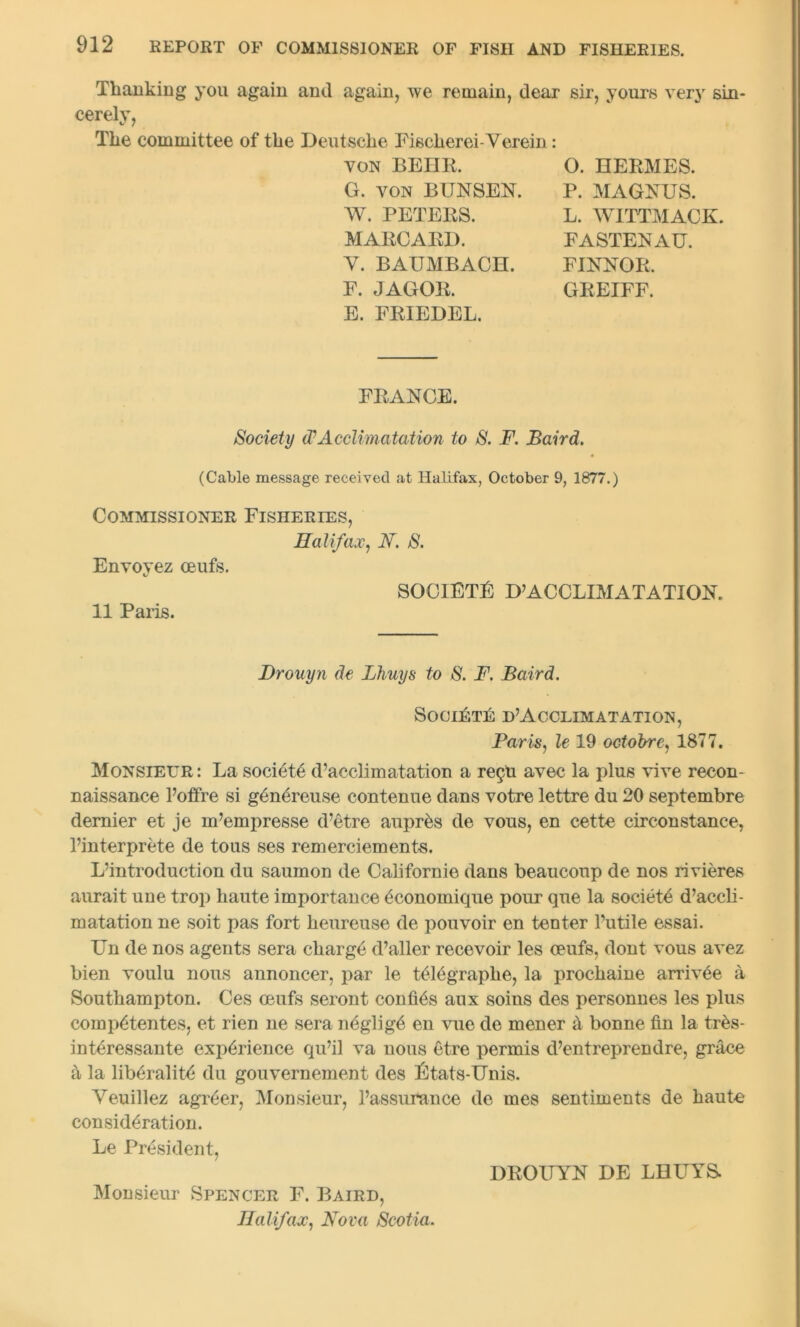 Thanking you again and again, we remain, dear sir, yours very sin- cerely, The committee of the Deutsche Fisclierei-Verein: von BEHR. G. von BUNSEN. W. PETERS. MARCARD. V. BAUMBACH. F. JAGOR. E. FRIEDEL. O. HERMES. P. MAGNUS. L. WITTMACK. FASTENAU. FINNOR. GREIFF. FRANCE. Society (PAcclimatation to S. F. Baird. (Cable message received at Halifax, October 9, 1877.) Commissioner Fisheries, Halifax, A. S. Envoyez oeufs. 11 Paris. SOCIETY D’ACCLIMATATION. Drouyn de Lhuys to S. F. Baird. SOCIETE D’ACCLIMATATION, Paris, le 19 octobre, 1877. Monsieur: La societe d’acclimatation a re£U avec la plus vive recon- naissance l’offre si g^nereuse contenue dans votre lettre du 20 septembre dernier et je m’empresse d’etre auptes de vous, en cette circonstance, l’interprete de tous ses remerciements. L’introduction du saumon de Californie dans beauconp de nos rivieres aurait une trop haute importance economique pour que la society d’accli- matation ne soit pas fort heureuse de pouvoir en tenter Futile essai. Un de nos agents sera charge d’aller recevoir les oeufs, dont vous avez bien voulu nous annoncer, par le telegraplie, la prochaine arriv^e a Southampton. Ces oeufs seront confi^s aux soins des personnels les plus comp6tentes, et rien ne sera neglige en vue de mener & bonne fin la ttes- interessante experience qu’il va nous etre permis d’entreprendre, grace la liberality du gouvernement des Etats-Unis. Yeuillez agreer, Monsieur, l’assurance de mes sentiments de haute consideration. Le President, DROUYN DE LHLTYS. Monsieur Spencer F. Baird, Halifax, Nova Scotia.