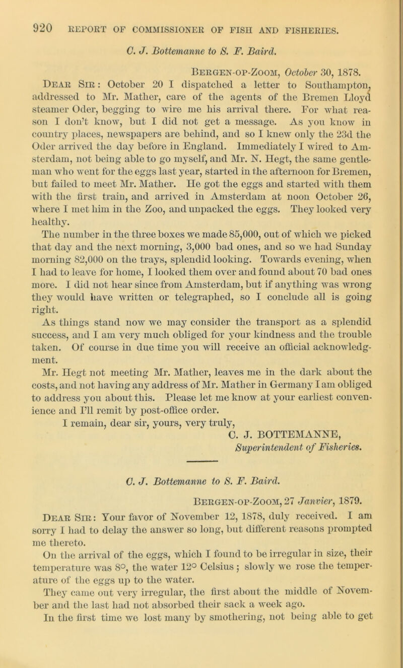 C. J. Bottemanne to S. F. Baird. Beegen-op-Zoom, October 30, 1878. Dear Sir : October 20 I dispatched a letter to Southampton, addressed to Mr. Mather, care of the agents of the Bremen Lloyd steamer Oder, begging to wire me his arrival there. For what rea- son I don’t know, but I did not get a message. As you know in country places, newspapers are behind, and so I knew only the 23d the Oder arrived the day before in England. Immediately I wired to Am- sterdam, not being able to go myself, and Mr. N. Hegt, the same gentle- man who went for the eggs last year, started in the afternoon for Bremen, but failed to meet Mr. Mather. He got the eggs and started with them with the first train, and arrived in Amsterdam at noon October 26, where I met him in the Zoo, and unpacked the eggs. They looked very healthv. Is The number in the three boxes we made 85,000, out of which we picked that day and the next morning, 3,000 bad ones, and so we had Sunday morning 82,000 on the trays, splendid looking. Towards evening, when I had to leave for home, I looked them over and found about 70 bad ones more. I did not hear since from Amsterdam, but if anything was wrong they would have written or telegraphed, so I conclude all is going right. As things stand now we may consider the transport as a splendid success, and I am very much obliged for your kindness and the trouble taken. Of course in due time you will receive an official acknowledg- ment. Mr. Hegt not meeting Mr. Mather, leaves me in the dark about the costs, and not having any address of Mr. Mather in Germany lam obliged to address you about this. Please let me know at your earliest conven- ience and I’ll remit by post-office order. I remain, dear sir, yours, very truly, C. J. BOTTEMANNE, Superintendent of Fisheries. C. J. Bottemanne to S. F. Baird. Bergen-op-Zoom, 27 Janvier, 1879. Dear Sir: Your favor of November 12, 1878, duly received. I am sorry I had to delay the answer so long, but different reasons prompted me thereto. On the arrival of the eggs, which I found to be irregular in size, their temperature was 8°, the water 12° Celsius ; slowly we rose the temper- ature of the eggs up to the water. They came out very irregular, the first about the middle of Novem- ber and the last had not absorbed their sack a week ago. In the first time we lost many by smothering, not being able to get