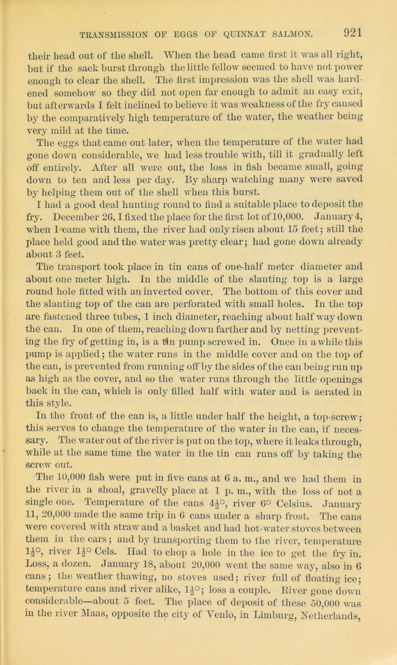their head out of the shell. When the head came first it was all right, but if the sack burst through the little fellow seemed to have not power enough to clear the shell. The first impression was the shell was hard- ened somehow so they did not open far enough to admit an easy exit, but afterwards I felt inclined to believe it was weakness of the fry caused by the comparatively high temperature of the water, the weather being very mild at the time. The eggs that came out later, when the temperature of the water had gone down considerable, we had less trouble with, till it gradually left off entirely. After all were out, the loss in fish became small, going down to ten and less per day. By sharp watching many were saved by helping them out of the shell when this burst. I had a good deal hunting round to find a suitable place to deposit the fry. December 26,1 fixed the place for the first lot of 10,000. January 4, when 1 came with them, the river had only risen about 15 feet; still the place held good and the water was pretty clear; had gone down already about 3 feet. The transport took place in tin cans of one-half meter diameter and about one meter high. In the middle of the slanting top is a large round hole fitted with an inverted cover. The bottom of this cover and the slanting top of the can are perforated with small holes. In the top are fastened three tubes, 1 inch diameter, reaching about half way down the can. In one of them, reaching down farther and by netting prevent- ing the fry of getting in, is a tin pump screwed in. Once in awhile this pump is applied ; the water runs in the middle cover and on the top of the can, is prevented from running off by the sides of the can being run up as high as the cover, and so the water runs through the little openings back in the can, which is only filled half with water and is aerated in this style. In the front of the can is, a little under half the height, a top-screw; this serves to change the temperature of the water in the can, if neces- sary. The water out of the river is put 011 the top, where it leaks through, while at the same time the water in the tin can runs off by taking the screw out. The 10,000 fish were put in five cans at 0 a. in., and we had them in the river in a shoal, gravelly place at 1 p. in., with the loss of not a single one. Temperature of the cans 4£°, river 6° Celsius. January 11, 20,000 made the same trip in 6 cans under a sharp frost. The cans were covered with straw and a basket and had hot-water stoves between them in the cars; and by transporting them to the river, temperature 1^°, river 1£° Cels. Had to chop a hole in the ice to get the fry in. Loss, a dozen. January 18, about 20,000 went the same way, also in 6 cans; the weather thawing, no stoves used; river full of floating ice; temperature cans and river alike, 1^°; loss a couple. River gone down considerable—about 5 feet. The place of deposit of these 50,000 was in the river Maas, opposite the city of Venlo, in Limburg, Netherlands,
