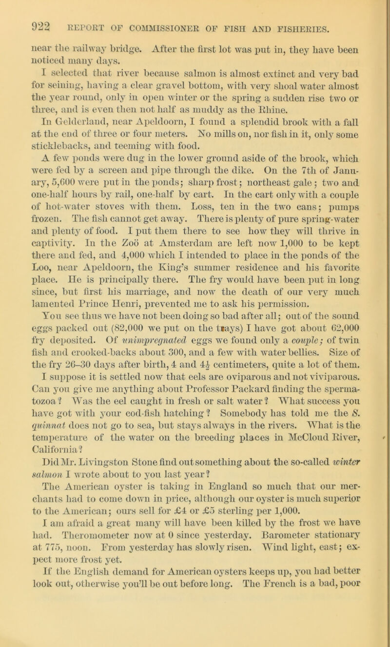 near the railway bridge. After the first lot was put in, they have been noticed many days. I selected that river because salmon is almost extinct and very bad for seining, having a clear gravel bottom, with very shoal water almost the year round, only in open winter or the spring a sudden rise two or three, and is even then not half as muddy as the Rhine. In Gelderland, near Apeldoorn, I found a splendid brook with a fall at the end of three or four meters. No mills on, nor fish in it, only some sticklebacks, and teeming with food. A few ponds were dug in the lower ground aside of the brook, which were fed by a screen and pipe through the dike. On the 7th of Janu- ary, 5,GOO were put in the ponds; sharp frost ; northeast gale; two and one-half hours by rail, one-half by cart. In the cart only with a couple of hot-water stoves with them. Loss, ten in the two cans; pumps frozen. The fish cannot get away. There is plenty of pure spring-water and plenty of food. I put them there to see how they will thrive in captivity. In the Zoo at Amsterdam are left now 1,000 to be kept there and fed, and 4,000 which I intended to place in the ponds of the Loo, near Apeldoorn, the King’s summer residence and his favorite place. He is principally there. The fry would have been put in long since, but first his marriage, and now the death of our very much lamented Prince Henri, prevented me to ask his permission. You see thus we have not been doing so bad after all; out of the sound eggs packed out (82,000 we put on the tiays) I have got about 62,000 fry deposited. Of unimpregnated eggs we found only a couple; of twin fish and crooked-backs about 300, and a few with water bellies. Size of the fry 2G-30 days after birth, 4 and 4.} centimeters, quite a lot of them. I suppose it is settled now that eels are oviparous and not viviparous. Can you give me anything about Professor Packard finding the sperma- tozoa ? Was the eel caught in fresh or salt water? What success you have got with your cod-fish hatching ? Somebody has told me the S. quinnat does not go to sea, but stays always in the rivers. What is the temperature of the water on the breeding places in McCloud River, California? Did Mr. Livingston Stone find out something about the so-called winter salmon I wrote about to you last year ? The American oyster is taking in England so much that our mer- chants had to come down in price, although our oyster is much superior to the American; ours sell for £4 or £3 sterling per 1,000. I am afraid a great many will have been killed by the frost we have had. Tlieromometer now at 0 since yesterday. Barometer stationary at 773, noon. From yesterday has slowly risen. Wind light, east; ex- pect more frost yet. If the English demand for American oysters keeps up, you had better look out, otherwise you’ll be out before long. The French is a bad, poor