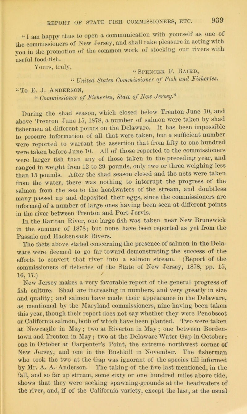 u i am happy thus to open a communication with yourself as one of the commissioners of New Jersey, and shall take pleasure in acting with you in the promotion of the common work oi stocking our ii\ers with useful food-fish. Yours, truly, _ _ “ Spencer F. Baird, a United States Commissioner of Fish and Fisheries. <‘To E. J. Anderson, u Commissioner of Fisheries, State of New Jersey? During the shad season, which closed below Trenton June 10, and above Trenton June 15, 1878, a number of salmon were taken by shad fishermen at different points on the Delaware. It has been impossible to procure information of all that were taken, but a sufficient number were reported to warrant the assertion that from fifty to one hundred were taken before June 10. All of those reported to the commissioners were larger fish than any of those taken in the preceding year, and ranged in weight from 12 to 29 pounds, only two or three weighing less than 15 pounds. After the shad season closed and the nets were taken from the water, there was nothing to interrupt the progress of the salmon from the sea to the headwaters of the stream, and doubtless many passed up and deposited their eggs, since the commissioners are informed of a number of large ones having been seen at different points in the river between Trenton and Port Jervis. In the Raritan River, one large fish was taken near Flew Brunswick in the summer of 1878; but none have been reported as yet from the Passaic and Hackensack Rivers. The facts above stated concerning the presence of salmon in the Dela- ware were deemed to go far toward demonstrating the success of the efforts to convert that river into a salmon stream. (Report of the commissioners of fisheries of the State of New Jersey, 1878, pp. 15, 16, 17.) 7 New Jersey makes a very favorable report of the general progress of fish culture. Shad are increasing in numbers, and very greatly in size and quality; and salmon have made their appearance in the Delaware, as mentioned by the Maryland commissioners, nine having been taken this year, though their report does not say whether they were Penobscot or California salmon, both of which have been planted. Two were taken at Newcastle in May; two at Riverton in May ; one between Borden- town and Trenton in May; two at the Delaware Water Gap in October; one in October at Carpenter’s Point, the extreme northwest corner of New Jersey, and one in the Bushkill in November. The fisherman who took the two at the Gap was ignorant of the species till informed by Mr. A. A. Anderson. The taking of the five last mentioned, in the fall, and so far up stream, some sixty or one hundred miles above tide, shows that they were seeking spawning-grounds at the headwaters of the river, and, if of the California variety, except the last, at the usual