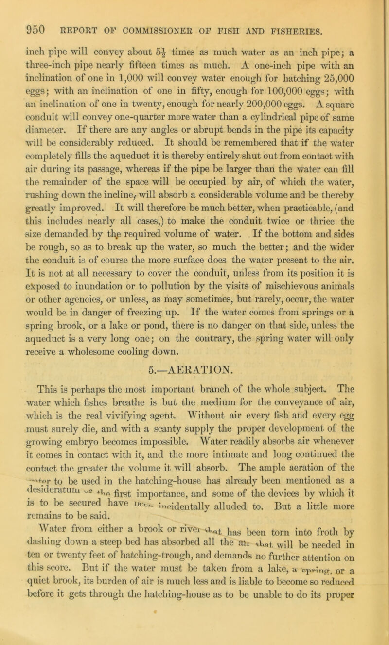 inch pipe will convey about 5J times as much water as an inch pipe; a three-inch pipe nearly fifteen times as much. A one-inch pipe with an inclination of one in 1,000 will convey water enough for hatching 25,000 eggs; with an inclination of one in fifty, enough for 100,000 eggs; with an inclination of one in twenty, enough for nearly 200,000 eggs. A square conduit will convey one-quarter more water than a cylindrical pipe of same diameter. If there are any angles or abrupt bends in the pipe its capacity will be considerably reduced. It should be remembered that if the water completely fills the aqueduct it is thereby entirely shut out from contact with air during its passage, whereas if the pipe be larger than the water can fill the remainder of the space will be occupied by air, of which the water, rushing down the incline, will absorb a considerable volume and be thereby greatly improved. It will therefore be much better, when practicable, (and this includes nearly all cases,) to make the conduit twice or thrice the size demanded by thp required volume of water. If the bottom and sides be rough, so as to break up the water, so much the better; and the wider the conduit is of course the more surface does the water present to the air. It is not at all necessary to cover the conduit, unless from its position it is exposed to inundation or to pollution by the visits of mischievous animals or other agencies, or unless, as may sometimes, but rarely, occur, the water would be in danger of freezing up. If the water comes from springs or a spring brook, or a lake or pond, there is no danger on that side, unless the aqueduct is a very long one; on the contrary, the spring water will only receive a wholesome cooling down. 5.—AERATION. This is perhaps the most important branch of the whole subject. The water which fishes breathe is but the medium for the conveyance of air, which is the real vivifying agent. Without air every fish and every egg must surely die, and with a scanty supply the proper development of the growing embryo becomes impossible. Water readily absorbs air whenever it comes in contact with it, and the more intimate and long continued the contact the greater the volume it will absorb. The ample aeration of the -*-+yr to be used in the hatching-house has already been mentioned as a desideratum ^ prs£ importance, and some of the devices by which it is to be secured have Oct,* incidentally alluded to. But a little more remains to be said. A\ ater from either a brook or rivet }ias been torn into froth by dashing down a steep bed has absorbed all the an wj]} be needed in ten or twenty feet of hatching-trough, and demands no further attention on this score. But if the water must be taken from a lake, a cp^ng, or a quiet brook, its burden of air is much less and is liable to become so 7’cduced before it gets through the hatching-house as to be unable to do its proper