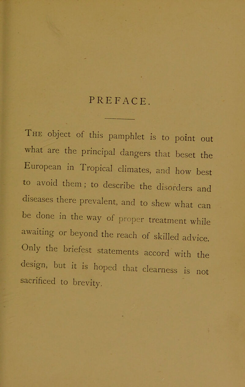 PREFACE. The object of this pamphlet is to point out what are the principal dangers that beset the European in Tropical climates, and how best to avoid them ; to describe the disorders and diseases there prevalent, and to shew what can be done in the way of proper treatment while awaiting or beyond the reach of skilled advice. Only the briefest statements accord with the design, but It is hoped that clearness is not sacrificed to brevity,