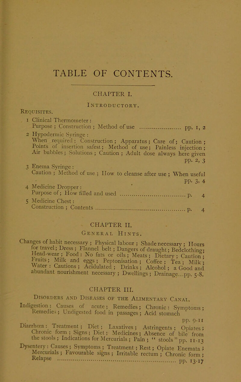 TABLE OF CONTENTS. CHAPTER I. Introductory. Requisites. 1 Clinical Thermometer: Purpose ; Construction ; Method of use pp. 1,2 2 Hypodermic Syringe : When required : Construction ; Apparatus ; Care of; Caution ; Points of insertion safest; Method of use; Painless injection; Air bubbles; Solutions ; Caution ; Adult dose always here given PP- 2, 3 3 Enema Syringe: Caution ; Method of use ; How to cleanse after use ; When useful ■ . PP- 3, 4 4 Medicine Dropper : Purpose of; How filled and used p. 4 5 Medicine Chest: Construction ; Contents D. a CHAPTER II. General Hints. Changes of habit necessary ; Physical labour ; Shade necessary ; Hours for travel; Dress ; Flannel belt ; Dangers of draught; Bedclothinw; Head-wear ; Food : No fats or oils; Meats; Dietary; Caution; I ruits ; Milk and eggs ; Peptonisation ; Coffee ; Tea ; Milk ; Water : Cautions ; Acidulated ; Drinks ; Alcohol ; a Good and abundant nourishment necessary ; Dwellings ; Drainage pp 5-8 CHAPTER III. Disorders and Diseases of the Alimentary Canal. Indigestion: Causes of acute; Remedies; Chronic: Symptoms; Remedies; Undigested food in passages; Acid stomach PP-9-U Diarrhcea : Treatment; Diet ; Laxatives ; Astringents ; Opiates ; Chronic form ; Signs; Diet; Medicines; Absence of bile from the stools; Indications for Mercurials; Pain; “ stools ” pp. 11-n Dysentery : Causes ; Symptoms ; Treatment; Rest; Opiate Enemata'i Mercurials ; Favourable signs ; Irritable rectum ; Chronic form ; RelaPse pp. 13-17