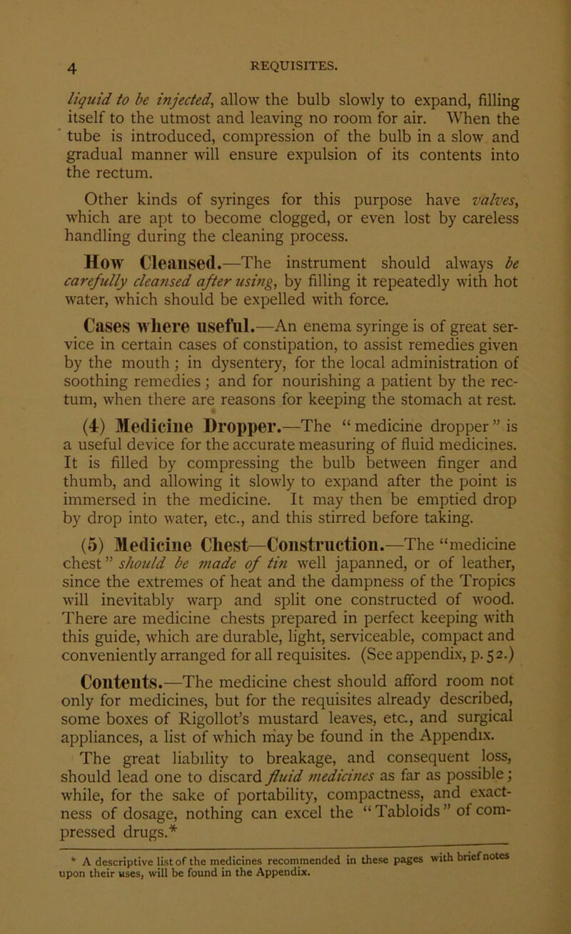 liquid to be injected, allow the bulb slowly to expand, filling itself to the utmost and leaving no room for air. When the tube is introduced, compression of the bulb in a slow and gradual manner will ensure expulsion of its contents into the rectum. Other kinds of syringes for this purpose have valves, which are apt to become clogged, or even lost by careless handling during the cleaning process. How Cleansed.—The instrument should always be carefully cleansed after using, by filling it repeatedly with hot water, which should be expelled with force. Cases where useful.—An enema syringe is of great ser- vice in certain cases of constipation, to assist remedies given by the mouth ; in dysentery, for the local administration of soothing remedies; and for nourishing a patient by the rec- tum, when there are reasons for keeping the stomach at rest. (4) Medicine Dropper.—The “ medicine dropper ” is a useful device for the accurate measuring of fluid medicines. It is filled by compressing the bulb between finger and thumb, and allowing it slowly to expand after the point is immersed in the medicine. It may then be emptied drop by drop into water, etc., and this stirred before taking. (5) Medicine Chest—Constructiou.—The “medicine chest ” should be made of tin well japanned, or of leather, since the extremes of heat and the dampness of the Tropics will inevitably warp and split one constructed of wood. There are medicine chests prepared in perfect keeping with this guide, which are durable, light, serviceable, compact and conveniently arranged for all requisites. (See appendix, p. 52.) Contents.—The medicine chest should afford room not only for medicines, but for the requisites already described, some boxes of Rigollot’s mustard leaves, etc, and surgical appliances, a list of which may be found in the Appendix. The great liability to breakage, and consequent loss, should lead one to discard fluid medicines as far as possible; while, for the sake of portability, compactness, and exact- ness of dosage, nothing can excel the “Tabloids '’ of com- pressed drugs.* * A descriptive list of the medicines recom mended in these pages with brief notes upon their uses, will be found in the Appendix.