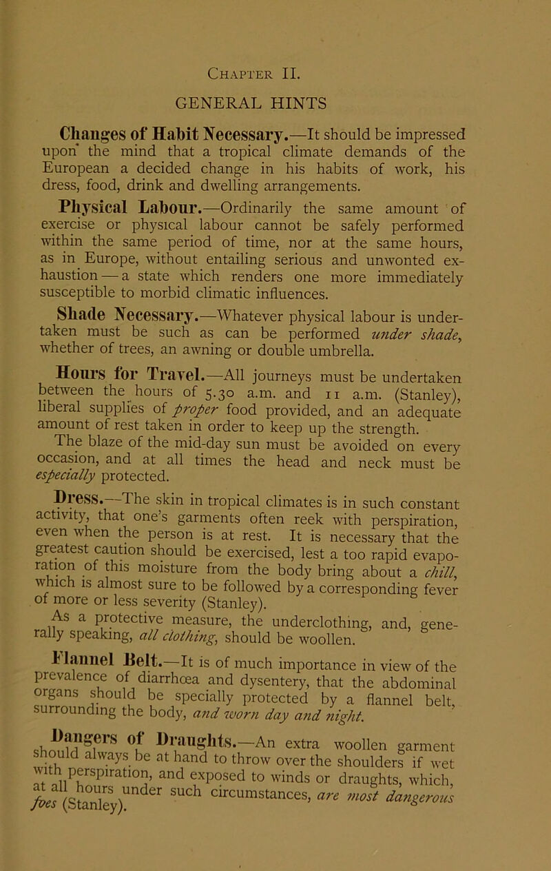 GENERAL HINTS Changes of Habit Necessary.—It should be impressed upon the mind that a tropical climate demands of the European a decided change in his habits of work, his dress, food, drink and dwelling arrangements. Physical Labour.—Ordinarily the same amount of exercise or physical labour cannot be safely performed within the same period of time, nor at the same hours, as in. Europe, without entailing serious and unwonted ex- haustion — a state which renders one more immediately susceptible to morbid climatic influences. Shade Necessary.—Whatever physical labour is under- taken must be such as can be performed under shade, whether of trees, an awning or double umbrella. Hours for Travel.—All journeys must be undertaken between the hours of 5.30 a.m. and n a.m. (Stanley), liberal supplies of proper food provided, and an adequate amount of rest taken in order to keep up the strength. The blaze of the mid-day sun must be avoided on every occasion, and at all times the head and neck must be especially protected. Dress. The skin in tropical climates is in such constant activity, that one’s garments often reek with perspiration, even vhen the person is at rest. It is necessary that the greatest caution should be exercised, lest a too rapid evapo- ration of this moisture from the body bring about a chill, w rich is almost sure to be followed by a corresponding fever of more or less severity (Stanley). As a protective measure, the underclothing, and, gene- rally speaking, all clothing, should be woollen. 1 lauuel Helt. It is of much importance in view of the prevalence of diarrhoea and dysentery, that the abdominal organs should be specially protected by a flannel belt, surrounding the body, and worn day and flight. shm,t?fiei'S °? An extra woollen garment should always be at hand to throw over the shoulders if wet aV ,hnPrS~ and e1xP°sed to winds or draughts, which, >^ StanleS §UCh circumstances> are most dangerous