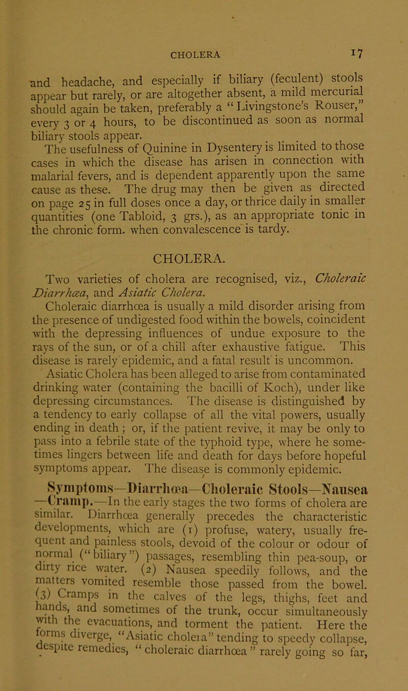 and headache, and especially if biliary (feculent) stools appear but rarely, or are altogether absent, a mild mercurial should again be taken, preferably a “ Livingstone s Rouser, every 3 or 4 hours, to be discontinued as soon as normal biliary stools appear. The usefulness of Quinine in Dysentery is limited to those cases in which the disease has arisen in connection with malarial fevers, and is dependent apparently upon the same cause as these. The drug may then be given as directed on page 25 in full doses once a day, or thrice daily in smaller quantities (one Tabloid, 3 grs.), as an appropriate tonic in the chronic form, when convalescence is tardy. CHOLERx\. Two varieties of cholera are recognised, viz., Choleraic Diarrhoea, and Asiatic Cholera. Choleraic diarrhoea is usually a mild disorder arising from the presence of undigested food within the bowels, coincident with the depressing influences of undue exposure to the rays of the sun, or of a chill after exhaustive fatigue. This disease is rarely epidemic, and a fatal result is uncommon. Asiatic Cholera has been alleged to arise from contaminated drinking water (containing the bacilli of Koch), under like depressing circumstances. The disease is distinguished by a tendency to early collapse of all the vital powers, usually ending in death ; or, if the patient revive, it may be only to pass into a febrile state of the typhoid type, where he some- times lingers between life and death for days before hopeful symptoms appear. The disease is commonly epidemic. Symptoms—Diarrhoea—Choleraic Stools—Nausea —Cramp.—In the early stages the two forms of cholera are similar. Diarrhoea generally precedes the characteristic developments, which are (1) profuse, watery, usually fre- quent and painless stools, devoid of the colour or odour of normal (“ biliary ”) passages, resembling thin pea-soup, or dirty rice water. (2) Nausea speedily follows, and the matters vomited resemble those passed from the bowel. (3) Cramps in the calves of the legs, thighs, feet and lands, and sometimes of the trunk, occur simultaneously with the evacuations, and torment the patient. Here the orms diverge, “Asiatic choleia” tending to speedy collapse, espite remedies, “ choleraic diarrhoea ” rarely going so far,