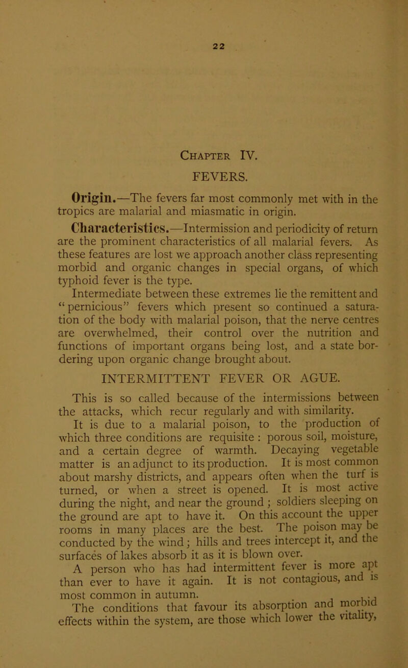 Chapter IV. FEVERS. Origin .—The fevers far most commonly met with in the tropics are malarial and miasmatic in origin. Characteristics.—Intermission and periodicity of return are the prominent characteristics of all malarial fevers. As these features are lost we approach another class representing morbid and organic changes in special organs, of which typhoid fever is the type. Intermediate between these extremes lie the remittent and “ pernicious” fevers which present so continued a satura- tion of the body with malarial poison, that the nerve centres are overwhelmed, their control over the nutrition and functions of important organs being lost, and a state bor- dering upon organic change brought about. INTERMITTENT FEVER OR AGUE. This is so called because of the intermissions between the attacks, which recur regularly and with similarity. It is due to a malarial poison, to the production of which three conditions are requisite : porous soil, moisture, and a certain degree of warmth. Decaying vegetable matter is an adjunct to its production. It is most common about marshy districts, and appears often when the turf is turned, or when a street is opened. It is most active during the night, and near the ground ; soldiers sleeping on the ground are apt to have it. On this account the upper rooms in many places are the best. The poison may be conducted by the wind; hills and trees intercept it, and the surfaces of lakes absorb it as it is blown over. A person who has had intermittent fever is more apt than ever to have it again. It is not contagious, and is most common in autumn. , ., The conditions that favour its absorption and morbid effects within the system, are those which lower the vitality,