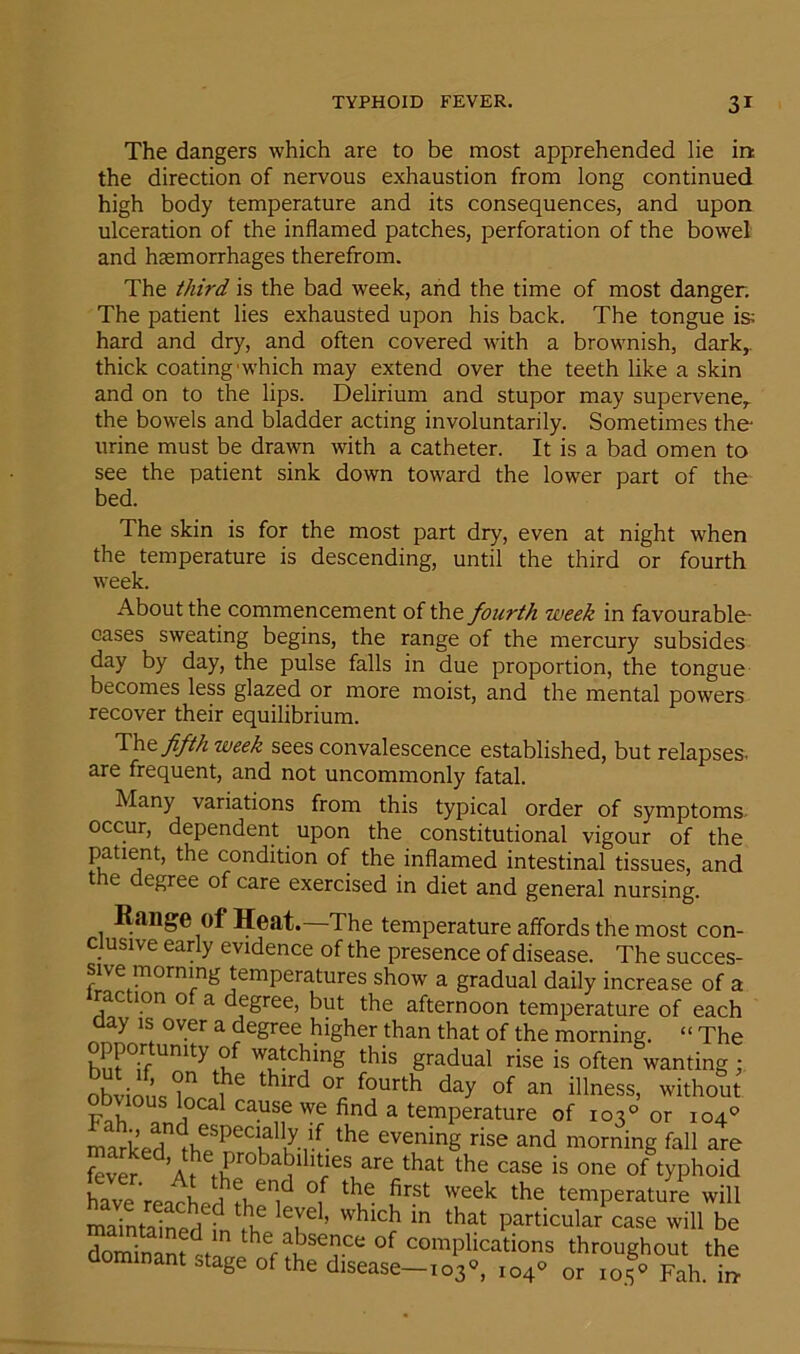 The dangers which are to be most apprehended lie in: the direction of nervous exhaustion from long continued high body temperature and its consequences, and upon ulceration of the inflamed patches, perforation of the bowel and haemorrhages therefrom. The third is the bad week, and the time of most danger. The patient lies exhausted upon his back. The tongue is hard and dry, and often covered with a brownish, dark, thick coating'which may extend over the teeth like a skin and on to the lips. Delirium and stupor may supervene, the bowels and bladder acting involuntarily. Sometimes the urine must be drawn with a catheter. It is a bad omen to see the patient sink down toward the lower part of the bed. The skin is for the most part dry, even at night when the temperature is descending, until the third or fourth week. About the commencement of the fourth week in favourable- cases sweating begins, the range of the mercury subsides day by day, the pulse falls in due proportion, the tongue becomes less glazed or more moist, and the mental powers recover their equilibrium. Tht fifth week sees convalescence established, but relapses, are frequent, and not uncommonly fatal. Many variations from this typical order of symptoms occur, dependent upon the constitutional vigour of the patient, the condition of the inflamed intestinal tissues, and the degree of care exercised in diet and general nursing. Range of Heat. The temperature affords the most con- clusive early evidence of the presence of disease. The succes- sive morning temperatures show a gradual daily increase of a raction of a degree, but the afternoon temperature of each aay is over a degree higher than that of the morning. “ The opportunity of watching this gradual rise is often wanting; t1he thlrd fourth day of an illness, without Fnh /n i CaU?f we find a temperature of 103° or 104° marked th?PeCH K-rf-the eveninS rise and morning fall are fever if  are that the case is one of typhoid have'rearhp 1 fi enf °f e. f’rst weeh the temperature will maint Wrl d !lf T ’ whlch in that Particular case will be dnmin m the absence of complications throughout the dominant stage of the disease—103°, 104* or rof* Fah i*