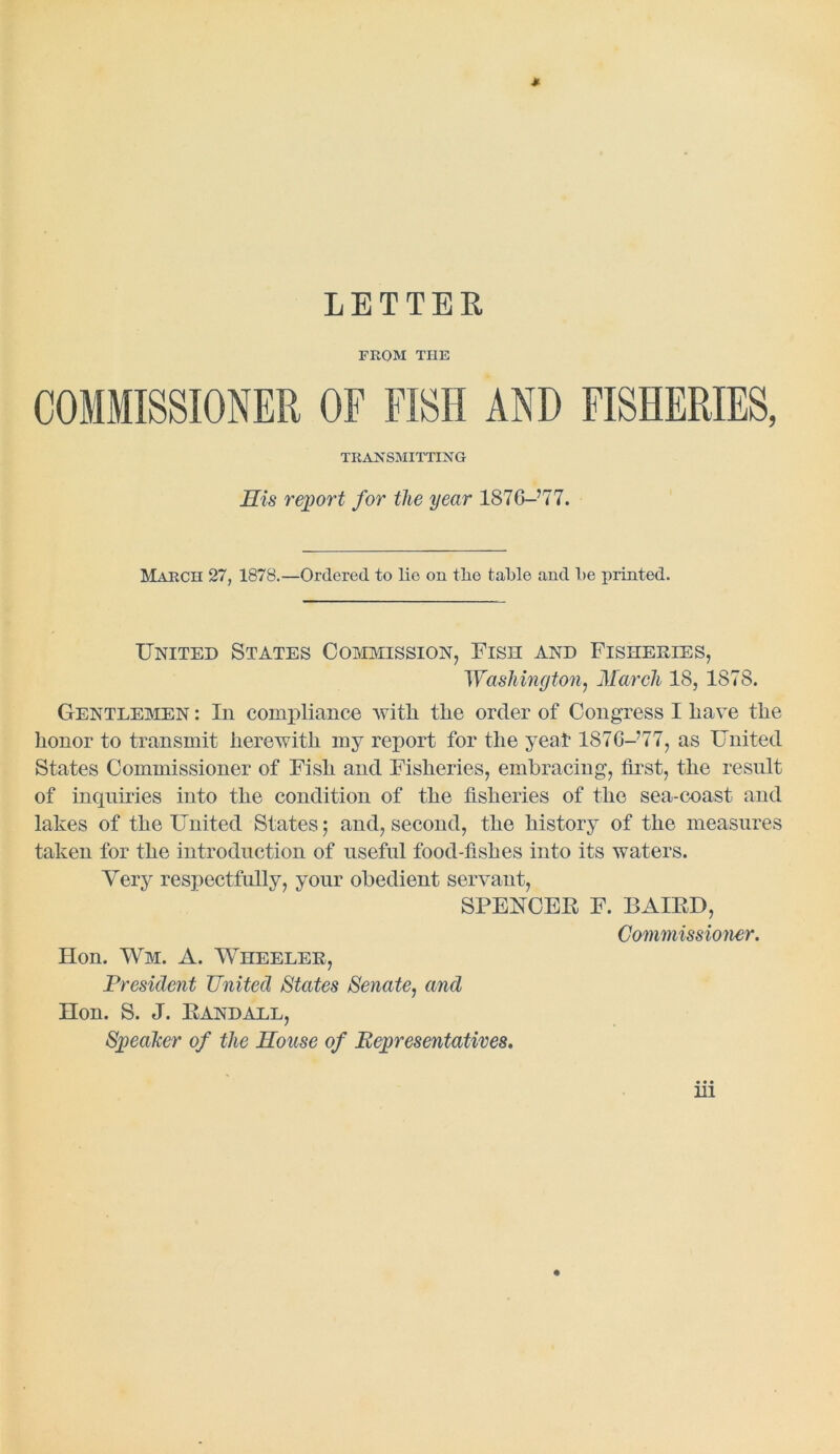 LETTER FROM THE COMMISSIONER OF FISH AND FISHERIES, TRANSMITTING His report for the year 1876-’77. Maectt 27, 1878.—Ordered to lie on the table and be printed. United States Commission, Fish and Fisheries, Washington, March 18, 1878. Gentlemen : In compliance with the order of Congress I have the honor to transmit herewith my report for the yea! 187G-’77, as United States Commissioner of Fish and Fisheries, embracing’, first, the result of inquiries into the condition of the fisheries of the sea-coast and lakes of the United States; and, second, the history of the measures taken for the introduction of useful food-fishes into its waters. Very respectfully, your obedient servant, SPENCER F. BAIRD, Commissioner. Eton. Wm. A. Wheeler, President United States Senate, and Eton. S. J. Randall, Speaker of the House of Representatives.