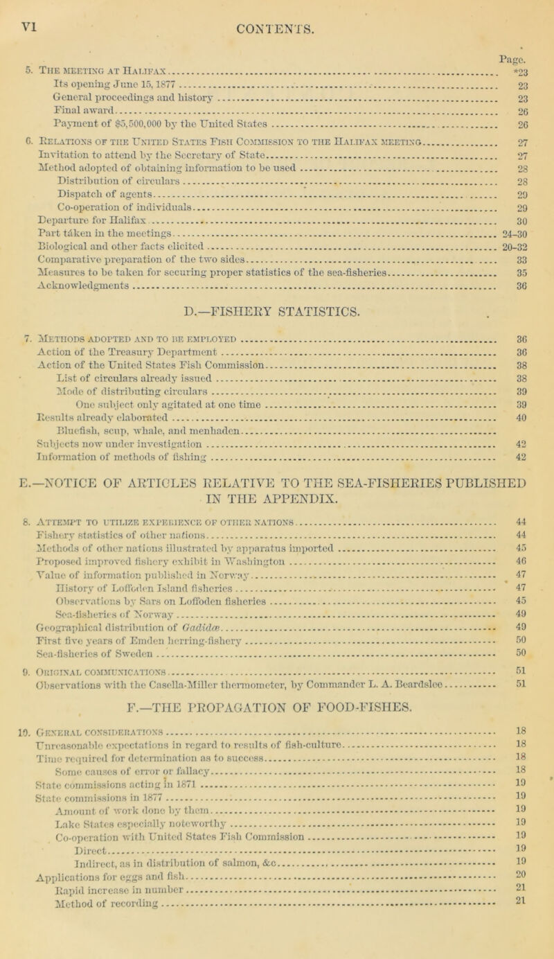 5. The meeting at Halifax Its opening June 15,1877 General proceedings and history Final award Payment of $5,500,000 by the United States 0. Relations of the United States Fish Commission to the Halifax meeting... Invitation to attend by the Secretary of State Method adopted of obtaining information to bo used Distribution of circulars Dispatch of agents Co-operation of individuals Departure for Halifax Part tdken in the meetings Biological and other facts elicited Comparative preparation of the two sides Measures to be taken for securing proper statistics of the sea-fisheries Acknowledgments Page. *23 23 23 26 26 27 27 28 2S 20 29 30 24-30 20-32 33 35 36 D.— FISHERY STATISTICS. 7. Methods adopted and to he employed 36 Action of the Treasury Department 36 Action of the United States Fish Commission 38 List of circulars already issued 38 Mode of distributing circulars 39 One subject only agitated at one time 39 Results already elaborated 40 Bluefish, scup, whale, and menhaden Subjects now under investigation 42 Information of methods of fishing 42 E.—NOTICE OF ARTICLES RELATIVE TO THE SEA-FISIIERIES PUBLISHED IN THE APPENDIX. 8. Attempt to etilize experience of other nations Fishery statistics of other nations Methods of other nations illustrated by apparatus imported Proposed improved fishery exhibit in Washington Value of information published in Norway History of Lofibdon Island fisheries Observations by Sars on Loffoden fisheries Sea-fisheries of Norway Geographical distribution of Qadidcp. First five years of Emden herring-fishery Sea-fisheries of Sweden 9. Original communications Observations with tho Casclla-Millcr thermometer, by Commander L. A. Beardsloo F.—THE PROPAGATION OF FOOD-FISHES. 19. General considerations Unreasonable expectations in regard to results of fish-culture Time required for determination as to success Some causes of error or fallacy State commissions acting m 1871 State commissions in 1877 Amount of work done by them Lake States especially noteworthy Co-operation with United States Fish Commission Direct Indirect, as in distribution of salmon, &c Applications for eggs and fish Rapid increase in number Method of recording 44 44 45 46 47 47 45 49 49 50 50 51 51 18 18 18 18 19 19 19 19 19 19 19 20 21 21