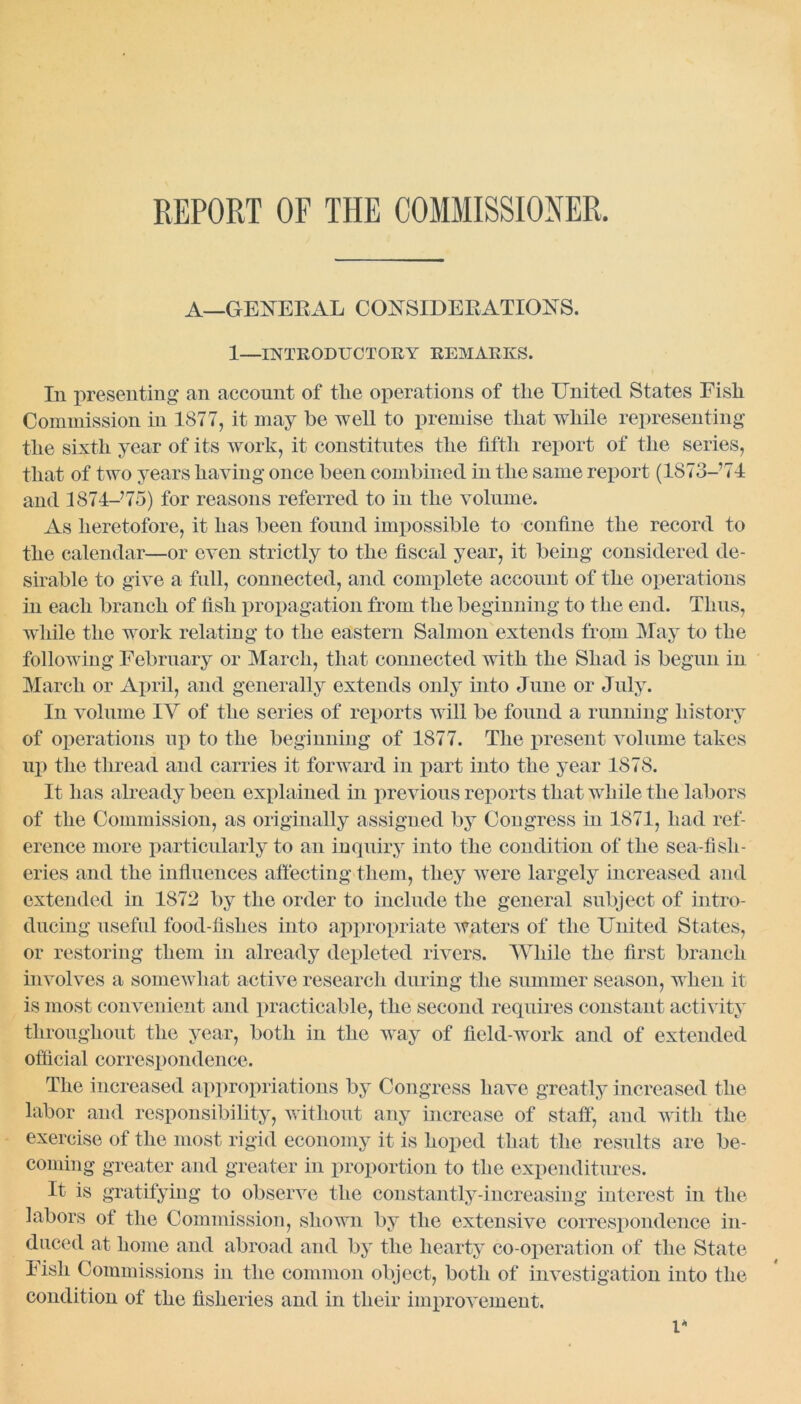 REPORT OF THE COMMISSIONER, A—GENERAL CONSIDERATIONS. 1—INTRODUCTORY remarks. In presenting' an account of the operations of the United States Fish Commission in 1877, it may be well to premise that while representing the sixth year of its work, it constitutes the fifth report of the series, that of two years having once been combined in the same report (1873-74 and 1874-75) for reasons referred to in the volume. As heretofore, it has been found impossible to confine the record to the calendar—or even strictly to the fiscal year, it being considered de- sirable to give a full, connected, and complete account of the operations in each branch of fish propagation from the beginning to the end. Thus, while the work relating to the eastern Salmon extends from May to the following February or March, that connected with the Shad is begun in March or April, and generally extends only into June or July. In volume IV of the series of reports will be found a running history of operations up to the beginning of 1877. The present volume takes up the thread and carries it forward in part into the year 1878. It has already been explained in previous reports that while the labors of the Commission, as originally assigned by Congress in 1871, had ref- erence more particularly to an inquiry into the condition of the sea-fish- eries and the influences affecting them, they were largely increased and extended in 1872 by the order to include the general subject of intro- ducing useful food-fishes into appropriate waters of the United States, or restoring them in already depleted rivers. While the first branch involves a somewhat active research during the summer season, when it is most convenient and practicable, the second requires constant activity throughout the year, both in the way of field-work and of extended official correspondence. The increased appropriations by Congress have greatly increased the labor and responsibility, without any increase of staff1, and with the exercise of the most rigid economy it is hoped that the results are be- coming greater and greater in proportion to the expenditures. It is gratifying to observe the constantly-increasing interest in the labors of the Commission, shown by the extensive correspondence in- duced at home and abroad and by the hearty co-operation of the State Fish Commissions in the common object, both of investigation into the condition of the fisheries and in their improvement. V