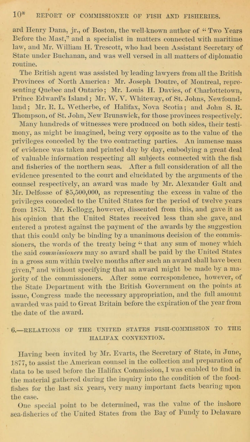 art! Henry Dana, jr., of Boston, the well-known author of u Two Years Before the Mast,” and a specialist in matters connected with maritime law, and Mr. William II. Trescott, who had been Assistant Secretary of State under Buchanan, and was well versed in all matters of diplomatic routine. The British agent was assisted by leading lawyers from all the British Provinces of North America: Mr. Joseph Doutre, of Montreal, repre- senting Quebec and Ontario; Mr. Louis H. Davies, of Charlottetown, Prince Edward’s Island ; Mr. W. Y. Wliiteway, of St. Johns, Newfound- land; Mr. B. L. Wetherbe, of Halifax, Nova Scotia; and John S. B. Thompson, of St. John, New Brunswick, for those provinces respectively. Many hundreds of witnesses were produced on both sides, their testi- mony, as might be imagined, being very opposite as to the value of the privileges conceded by the two contracting parties. An immense mass of evidence was taken and printed day by day, embodying a great deal of valuable information respecting all subjects connected with the fish and fisheries of the northern seas. After a full consideration of all the evidence presented to the court and elucidated by the arguments of the counsel respectively, an award was made by Mr. Alexander Galt and Mr. Delfosse of $5,500,000, as representing the excess in value of the privileges conceded to the United States for the period of twelve years from 1873. Mr. Kellogg, however, dissented from this, and gave it as his opinion that the United States received less than she gave, and entered a protest against the payment of the awards by the suggestion that this could only be binding by a unanimous decision of the commis- sioners, the words of the treaty being “ that any sum of money which the said commissioners may so award shall be paid by the United States in a gross sum within twelve months after such an award shall have been given,” and without specifying that an award might be made by a ma- jority of the commissioners. After some correspondence, however, of the State Department with the British Government on the points at issue, Congress made the necessary appropriation, and the full amount awarded was paid to Great Britain before the expiration of the year from the date of the award. 0.—RELATIONS OF THE UNITED STATES FISII-COMMISSION TO TnE HALIFAX CONVENTION. Having been invited by Mr. Evarts, the Secretary of State, in June, 1877, to assist the American counsel in the collection and preparation of data to be used before the Halifax Commission, I was enabled to find in the material gathered during the inquiry into the condition of the food- fishes for the last six years, very many important facts bearing upon the case. One special point to be determined, was the value of the inshore sea-fisheries of the United States from the Bay of Fundy to Delaware