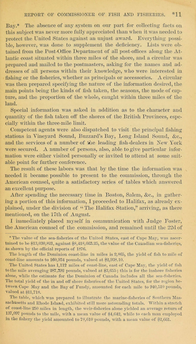 Bay.* The absence of any system on our part for collecting facts on this subject was never more fully appreciated than when it was needed to protect the United States against an unjust award. Everything possi- ble, however, was done to supplement the deficiency. Lists were ob- tained from the Post-Office Department of all post-offices along the At- lantic coast situated within three miles of the shore, and a circular was prepared and mailed to the postmasters, asking for the names and ad- dresses of all persons within their knowledge, who were interested in fishing or the fisheries, whether as principals or accessories. A circular was then prepared specifying the nature of the information desired, the main points being the kinds of fish taken, the seasons, the mode of cap- ture, and the proportion of the whole, caught within three miles of the land. Special information was asked in addition as to the character and quantity of the fish taken off the shores of the British Provinces, espe- cially Avithin the three-mile limit. Competent agents were also dispatched to Aisit the principal fishing- stations in Vineyard Sound, Buzzard’s Bay, Long Island Sound, &c., and the services of a number of trite leading fish-dealers in Yew York were secured. A number of persons, also, able to give particular infor- mation were either visited personally or invited to attend at some suit- able point for further conference. The result of these labors Avas that by the time the information was needed it became possible to present to the commission, through the American counsel, quite a satisfactory series of tables Avhich answered an excellent purpose. After spending the necessary time in Boston, Salem, &c., in gather- ing a portion of this information, I proceeded to Halifax, as already ex- plained, under the division of u The Halifax Station,” arriving, as there mentioned, on the 17th of August. I immediately placed myself in communication with Judge Foster, the American counsel of the commission, and remained until the 22d of * The value of the sea-fisheries of the United States, cast of Cape May, was ascer- tained to be $13,030,821, against $8,418,603.25, the value of the Canadian sea-fisheries, as shown by the official reports of 1876. The length of the Dominion coast-line in miles is 2,865, the yield of fish to mile of coast-line amounts to 160,934 pounds, valued at $2,938.10. The United States has 1,112 miles of coast-line, east of Cape May, the yield of fish to the mile averaging 287,392 pounds, valued at $3,055; this is for the inshore fisheries alone, while the estimate for the Dominion of Canada includes all the sea-fislieries. The total yield of the in and olf shore fisheries of the United States, for the region be- tween Cape May and the Bay of Fundy, amounted for each mile to 940,510 pounds, valued at $11,718. The table, which was prepared to illustrate the marine-fisheries of Southern Mas- sachusetts and Rhode Island, exhibited still more astounding totals. Within a stretch ot coast-line 250 miles in length, the weir-fisheries alone yielded an average return of 137,097 pounds to the mile, with a mean value of $4,042, while to each man employed in the fishery the yield amounted to 78,610 pounds, with a mean value of $2,061.