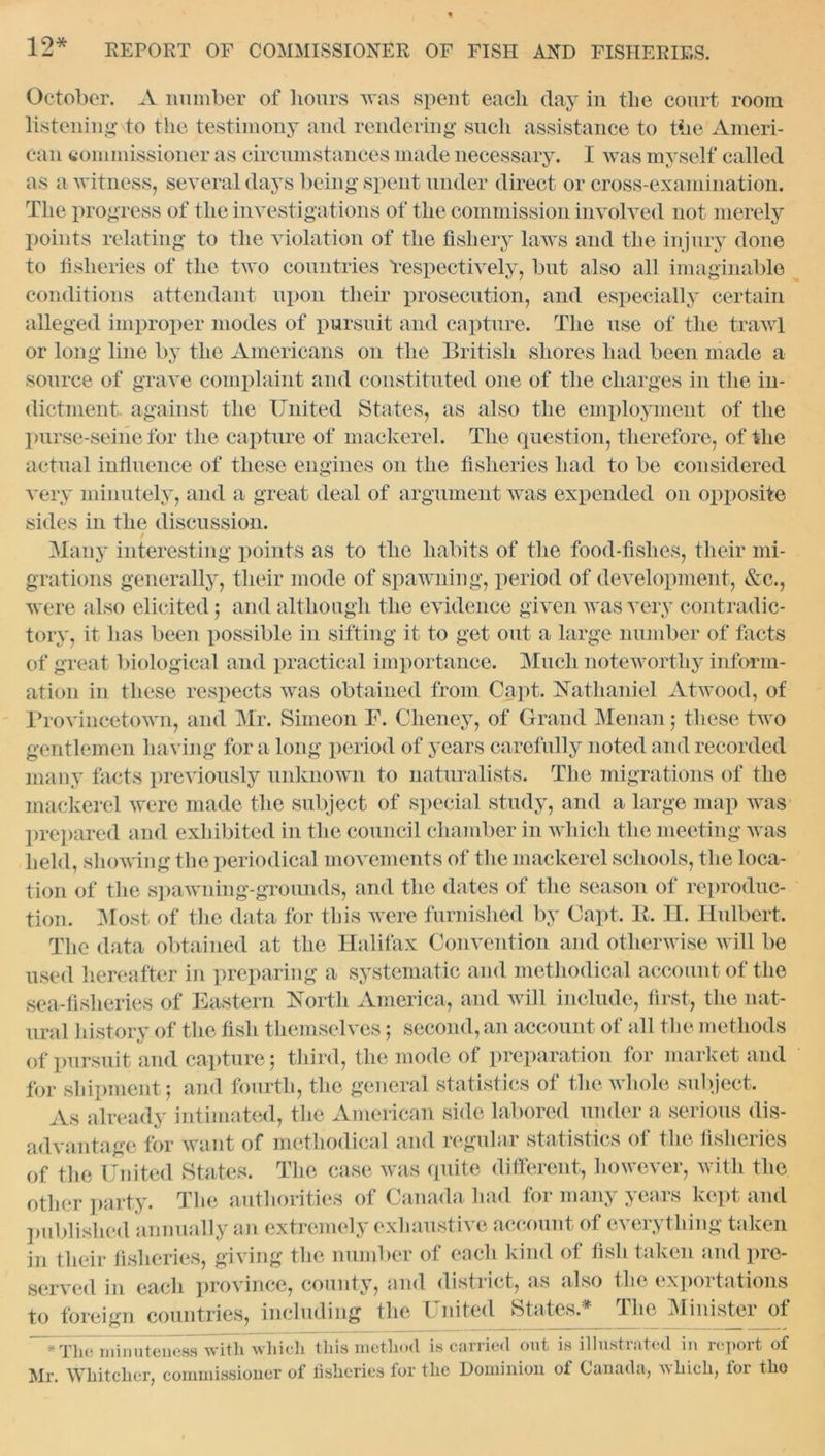 12* October. A number of hours was spent each clay in the court room listening to the testimony and rendering such assistance to the Ameri- can commissioner as circumstances made necessary. I was myself called as a witness, several days being spent under direct or cross-examination. The progress of the investigations of the commission involved not merely points relating to the violation of the fishery laws and the injury done to fisheries of the two countries respectively, but also all imaginable conditions attendant upon their prosecution, and especially certain alleged improper modes of pursuit and capture. The use of the trawl or long line by the Americans on the British shores had been made a source of grave complaint and constituted one of the charges in the in- dictment against the United States, as also the employment of the purse-seine for the capture of mackerel. The question, therefore, of the actual influence of these engines on the fisheries had to be considered very minutely, and a great deal of argument was expended on opposite sides in the discussion. / Many interesting points as to the habits of the food-fishes, their mi- grations generally, their mode of spawning, period of development, &c., were also elicited; and although the evidence given was very contradic- tory, it has been possible in sifting it to get out a large number of facts of great biological and practical importance. Much noteworthy inform- ation in these respects was obtained from Capt. Nathaniel Atwood, of Provincetown, and Mr. Simeon F. Cheney, of Grand Menan 5 these two gentlemen having for a long period of years carefully noted and recorded many facts previously unknown to naturalists. The migrations of the mackerel were made the subject of special study, and a large map was prepared and exhibited in the council chamber in which the meeting was held, shoving the periodical movements of the mackerel schools, the loca- tion of the spawning-grounds, and the dates of the season of reproduc- tion. Most of the data for this were furnished by Capt. B. II. Hulbert. The data obtained at the Halifax Convention and otherwise will be used hereafter in preparing a systematic and methodical account of the sea-fisheries of Eastern North America, and will include, first, the nat- ural history of the fish themselves; second, an account of all the methods of pursuit and capture; third, the mode of preparation for market and for shipment; and fourth, the general statistics of the whole subject. As already intimated, the American side labored under a serious dis- advantage for want of methodical and regular statistics of the fisheries of the United States. The case was quite different, however, with the other party. The authorities of Canada had for many years kept and published annually an extremely exhaustive account of everything taken in their fisheries, giving the number of each kind of fish taken and pre- served in each province, county, and district, as also the exportations to foreign countries, including the United States* The Minister of The minuteness with which this method is carried out is illustrated in report of Mr. Whitchcr, commissioner of fisheries for the Dominion of Canada, which, for tho
