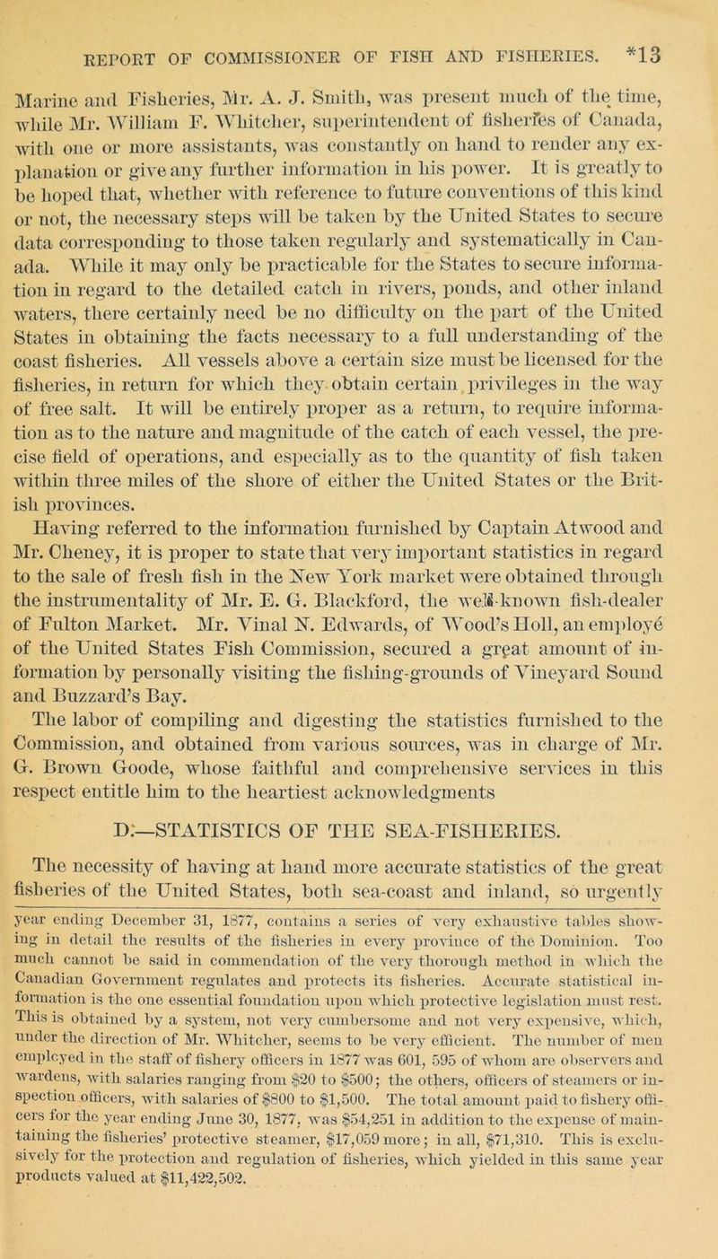 Marine and Fisheries, Mr. A. J. Smith, was present much of the time, while Mr. William F. Whitcher, superintendent of fislierfes of Canada, with one or more assistants, was constantly on hand to render any ex- planation or give any further information in his power. It is greatly to be hoped that, whether with reference to future conventions of this kind or not, the necessary steps will be taken by the United States to secure data corresponding to those taken regularly and systematically in Can- ada. While it may only be practicable for the States to secure informa- tion in regard to the detailed catch in rivers, ponds, and other inland waters, there certainly need be no difficulty on the part of the United States in obtaining the facts necessary to a full understanding of the coast fisheries. All vessels above a certain size must be licensed for the fisheries, in return for which they obtain certain privileges in the way of free salt. It will be entirely proper as a return, to require informa- tion as to the nature and magnitude of the catch of each vessel, the pre- cise field of operations, and especially as to the quantity of fish taken within three miles of the shore of either the United States or the Brit- ish provinces. Having referred to the information furnished by Captain Atwood and Mr. Cheney, it is proper to state that very important statistics in regard to the sale of fresh fish in the Xew York market were obtained through the instrumentality of Mr. E. G. Blackford, the well!-known fish-dealer of Fulton Market. Mr. Yinal FT. Edwards, of Wood’s Holl, an employe of the United States Fish Commission, secured a grpat amount of in- formation by personally visiting the fishing-grounds of Vineyard Sound and Buzzard’s Bay. The labor of compiling and digesting the statistics furnished to the Commission, and obtained from various sources, was in charge of Mr. G. Brown Goode, whose faithful and comprehensive services in this respect entitle him to the heartiest acknowledgments D.—STATISTICS OF THE SEA-FISHERIES. The necessity of having at hand more accurate statistics of the great fisheries of the United States, both sea-coast and inland, so urgently year ending December 31, 1877, contains a series of very exhaustive tables show- ing in detail the results of the fisheries in every province of the Dominion. Too much cannot be said in commendation of the very thorough method in which the Canadian Government regulates and protects its fisheries. Accurate statistical in- formation is the one essential foundation upon which protective legislation must rest. This is obtained by a system, not very cumbersome and not very expensive, which, under the direction of Mr. Whitcher, seems to be very efficient. The number of men employed in the staff of fishery officers in 1877 was 601, 595 of whom are observers and wardens, with salaries ranging from §20 to §500; the others, officers of steamers or in- spection officers, with salaries of §800 to §1,500. The total amount paid to fishery offi- cers for the year ending June 30, 1877, was §54,251 in addition to the expense of main- taining the fisheries’ protective steamer, §17,059more; in all, §71,310. This is exclu- sively for the protection and regulation of fisheries, which yielded in this same year products valued at §11,422,502.