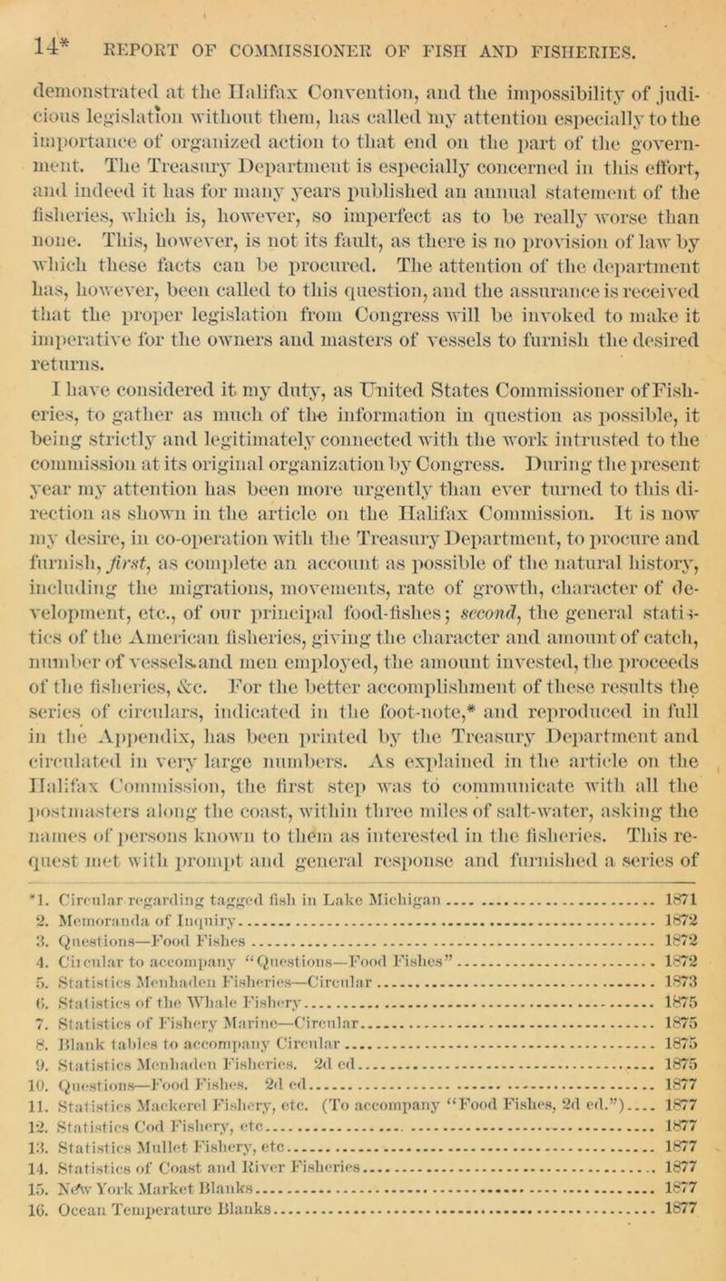 demonstrated at the Halifax Convention, and the impossibility of judi- cious legislation without them, has called my attention especially to the importance of organized action to that end on the part of the govern- ment. The Treasury Department is especially concerned in this effort, and indeed it has for many years published an annual statement of the fisheries, which is, however, so imperfect as to be really worse than none. This, however, is not its fault, as there is no provision of law by which these facts can be procured. The attention of the department has, however, been called to this question, and the assurance is received that the proper legislation from Congress will be invoked to make it imperative for the owners and masters of vessels to furnish the desired returns. I have considered it my duty, as United States Commissioner of Fish- eries, to gather as much of the information in question as possible, it being strictly and legitimately connected with the work intrusted to the commission at its original organization by Congress. During the present year my attention has been more urgently than ever turned to this di- rection as shown in the article on the Halifax Commission. It is now my desire, in co-operation with the Treasury Department, to procure and furnish, first, as complete an account as possible of the natural history, including the migrations, movements, rate of growth, character of de- velopment, etc., of our principal food-fishes; second, the general statis- tics of the American fisheries, giving the character and amount of catch, number of vessels.and men employed, the amount invested, the proceeds of the fisheries, &c. For the better accomplishment of these results the series of circulars, indicated in the foot-note,* and reproduced in full in the Appendix, has been printed by the Treasury Department and circulated in very large numbers. As explained in the article on the Halifax Commission, the first step was to communicate with all the postmasters along the coast, within three miles of salt-water, asking the names of persons known to them as interested in the fisheries. This re- quest met with prompt and general response and furnished a series of *1. Circular regarding tagged fish in Lake Michigan 1871 2. Memoranda of Inquiry 1872 3. Questions—Food Fishes 1872 4. Circular to accompany “Questions—Food Fishes” 1872 5. Statistics Menhaden Fisheries—Circular 1873 6. Statistics of the Whale Fishery 1875 7. Statistics of Fishery Marine—Circular 1875 8. Blank tables to accompany Circular 1875 9. Statistics Menhaden Fisheries. 2d ed 1875 10. Questions—Food Fishes. 2d ed 1877 11. Statistics Mackerel Fishery, etc. (To accompany “Food Fishes, 2d ed.”) 1877 12. Statistics Cod Fishery, etc 1877 13. Statistics Mullet Fishery, etc 1877 14. Statistics of Coast and River Fisheries 1877 15. Neftv York Market Blanks 1877 16. Ocean Temperature Blanks 1877