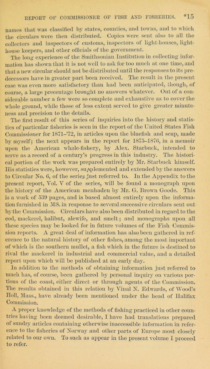 names that was classified by states, counties, and towns, and to which the circulars were then distributed. Copies were sent also to all the collectors and inspectors of customs, inspectors of liglit-houses, light- house keepers, and other officials of the government. The long experience of the Smithsonian Institution in collecting infor- mation has shown that it is not well to ask for too much at one time, and that a new circular should not be distributed until the responses to its pre- decessors have in greater part been received. The result in the present case was even more satisfactory than had been anticipated, though, of course, a large precentage brought no answers whatever. Out of a con- siderable number a few were so complete and exhaustive as to cover the whole ground, while those of less extent served to give greater minute- ness and precision to the details. The first result of this series of inquiries into the history and statis- tics of particular fisheries is seen in the report of the United States Fish Commissioner for 1871-’72, in articles upon the bluefish and scup, made by myself 5 the next appears in the report for 1875-1870, in a memoir upon the American whale-fishery, by Alex. Starbuck, intended to serve as a record of a century’s progress in this industry. The histori- cal portion of the work was prepared entirely by Mr. Starbuck himself. His statistics were, however, supplemented and extended by the answers to Circular Xo. 0, of the series just referred to. In the Appendix to the present report, Yol. Y of the series, will be found a monograph upon the history of the American menhaden by Mr. G. Brown Goode. This is a work of 539 pages, and is based almost entirely upon the informa- tion furnished in MS. in response to several successive circulars sent out by the Commission. Circulars have also been distributed in regard to the cod, mackerel, halibut, alewife, and smelt; and monographs upon all these species may be looked for in future volumes of the Fish Commis- sion reports. A great deal of information has also been gathered in ref- erence to the natural history of other fishes, among the most important of which is the southern mullet, a fish which in the future is destined to rival the mackerel in industrial and commercial value, and a detailed report upon which will be published at an early day. In addition to the methods of obtaining information just referred to much has, of course, been gathered by personal inquiry on various por- tions of the coast, either direct or through agents of the Commission. The results obtained in this relation by Yinal FT. Edwards, of Wood’s Holl, Mass., have already been mentioned under the head of Halifax Commission. A proper knowledge of the methods of fishing practiced in other coun- tries having been deemed desirable, I have had translations prepared of sundry articles containing otherwise inaccessible information in refer- ence to the fisheries of Xorway and other parts of Europe most closely related to our own. To such as appear in the present volume I proceed to refer.