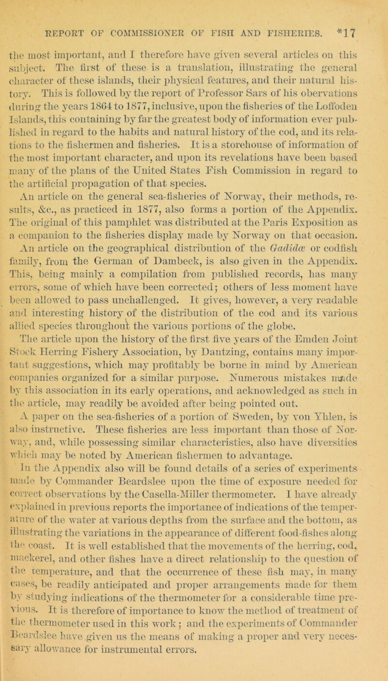 the most important, and I therefore have given several articles on this subject. The first of these is a translation, illustrating the general character of these islands, their physical features, and their natural his- tory. This is followed by the report of Professor Sars of his obervations during the years 1804 to 1877, inclusive, upon the fisheries of the Loffoden Islands, this containing by far the greatest body of information ever pub- lished in regard to the habits and natural history of the cod, and its rela- tions to the fishermen and fisheries. It is a storehouse of information of the most important character, and upon its revelations have been based many of the plans of the United States Fish Commission in regard to the artificial propagation of that species. An article on the general sea-fisheries of Norway, their methods, re- sults, &c., as practiced in 1877, also forms a portion of the Appendix. The original of this pamphlet was distributed at the Paris Exposition as a companion to the fisheries display made by Norway on that occasion. An article on the geographical distribution of the Gadidw or codfish family, from the German of Dambeck, is also given in the Appendix. This, being mainly a compilation from published records, has many errors, some of which have been corrected; others of less moment have been allowed to pass unchallenged. It gives, however, a very readable and interesting history of the distribution of the cod and its various allied species throughout the various portions of the globe. The article upon the history of the first five years of the Emden Joint Stock Herring Fishery Association, by Dantzing, contains many impor- tant suggestions, which may profitably be borne in mind by American companies organized for a similar purpose. Numerous mistakes m/ide by this association in its early operations, and acknowledged as such in the article, may readily be avoided after being pointed out. A paper on the sea-fisheries of a portion of Sweden, by von Yhlen, is also instructive. These fisheries are less important than those of Nor- way, and, while possessing similar characteristics, also have diversities which may be noted by American fishermen to advantage. In the Appendix also will be found details of a series of experiments made by Commander Beardslee upon the time of exposure needed for correct observations by the Casella-Miller thermometer. I have already explained in previous reports the importance of indications of the temper- ature of the water at various depths from the surface and the bottom, as illustrating the variations in the appearance of different food-fishes along the coast. It is well established that the movements of the herring, cod, mackerel, and other fishes have a direct relationship to the question of the temperature, and that the occurrence of these fish may, in many cases, be readily anticipated and proper arrangements made for them by studying indications of the thermometer for a considerable time pre- vious. It is therefore of importance to know the method of treatment of the thermometer used in this work; and the experiments of Commander Beardslee have given us the means of making a proper and very neces- sary allowance for instrumental errors.