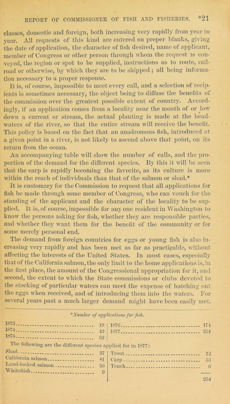 classes, domestic and foreign, both increasing very rapidly from year to year. All requests of this kind are entered on proper blanks, giving the date of application, the character of fish desired, name of applicant, member of Congress or other person through whom the request is con- veyed, the region or spot to be supplied, instructions as to route, rail- road or otherwise, by which they are to be shipped; all being informa- tion necessary to a proper response. It is, of course, impossible to meet every call, and a selection of recipr ients is sometimes necessary, the object being to diffuse the benefits of the commission over the greatest possible extent of country. Accord- ingly, if an application comes from a locality near the mouth of or low down a current or stream, the actual planting is made at the head- waters of the river, so that the entire stream will receive the benefit. This policy is based on the fact that an anadromous fish, introduced at a given point in a river, is not likely to ascend above that point, on its return from the ocean. An accompanying table will show the number of calls, and the pro- portion of the demand for the different species. By this it will be seen that the carp is rapidly becoming the favorite, as its culture is more within the reach of individuals than that of the salmon or shad.* It is customary for the Commission to request that all applications for fish be made through some member of Congress, who can vouch for the standing of the applicant and the character of the locality to be sup- plied. It is, of course, impossible for any one resident in Washington to know the persons asking for fish, whether they are responsible parties, and whether they want them for the benefit of the community or for some merely personal end. The demand from foreign countries for eggs or young fish is also in- creasing very rapidly and has been met as far as practicable, without affecting the interests of the United States. In most cases, especially that of the California salmon, the only limit to the home applications is, in the first place, the amount of the Congressional appropriation for it, and second, the extent to which the State commissions or clubs devoted to the stocking of particular waters can meet the expense of hatching out the eggs when received, and of introducing them into the waters. For several years past a much larger demand might have been easily met. * Number of applications for fish. 1873 1876 . 171 1874 49 1877 254 1875 The following are the different species applied for in 1877: Shad Trout 19 Calif orni a 8aim on.. Carp Land-locked salmon .. Tench 6 Whiteflish 254