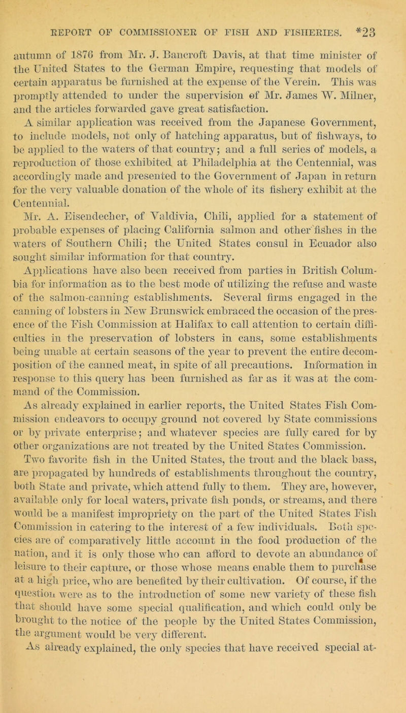 autumn of 1870 from Mr. J. Bancroft Davis, at that time minister of the United States to the German Empire, requesting that models of certain apparatus he furnished at the expense of the Yerein. This was promptly attended to under the supervision of Mr. James W. Milner, and the articles forwarded gave great satisfaction. A similar application was received from the Japanese Government, to include models, not only of hatching apparatus, hut of fishways, to he applied to the waters of that country $ and a full series of models, a reproduction of those exhibited at Philadelphia at the Centennial, was accordingly made and presented to the Government of Japan in return for the very valuable donation of the whole of its fishery exhibit at the Centennial. Mr. A. Eisendecher, of Valdivia, Chili, applied for a statement of probable expenses of placing California salmon and other fishes in the waters of Southern Chili 5 the United States consul in Ecuador also sought similar information for that country. Applications have also been received from parties in British Colum- bia for information as to the best mode of utilizing the refuse and waste of the salmon-canning establishments. Several firms engaged in the canning of lobsters in Uew Brunswick embraced the occasion of the pres- ence of the Eish Commission at Halifax to call attention to certain diffi- culties in the preservation of lobsters in cans, some establishments being unable at certain seasons of the year to prevent the entire decom- position of the canned meat, in spite of all precautions. Information hi response to this query lias been furnished as far as it was at the com- mand of the Commission. As already explained in earlier reports, the United States Eish Com- mission endeavors to occupy ground not covered by State commissions or by private enterprise 5 and whatever species are fully cared for by other organizations are not treated by the United States Commission. Two favorite fish in the United States, the trout and the black bass, are propagated by hundreds of establishments throughout the country, both State and private, which attend fully to them. They are, however, available only for local waters, private fish ponds, or streams, and there would be a manifest impropriety on the part of the United States Eish Commission in catering to the interest of a few individuals. Both spe- cies are of comparatively little account in the food production of the nation, and it is only those who can afford to devote an abundance of leisure to their capture, or those whose means enable them to purchase at a high price, who are benefited by their cultivation. Of course, if the question were as to the introduction of some new variety of these fish that should have some special qualification, and which could only be brought to the notice of the people by the United States Commission, the argument would be very different. As already explained, the only species that have received special at-