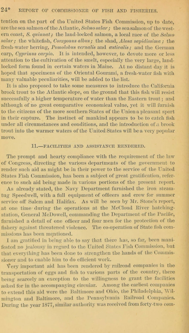 tention on the part of the United States Fisli Commission, up to date, are the sea salmon of the Atlantic, Salmo solar ; the sea salmon of the west- ern coast, S. quinnat; the land-locked salmon, a local race of the Salmo solar; the whitefisli, Coregonus albas; the shad, Alosa sapidissima ; the fresli-water herring, Pomolobus vernalis and aestivalis; and the German carp, Cyprians carpio. It is intended, however, to devote more or less attention to the cultivation of the smelt, especially the very large, land- locked form found in certain waters in Maine. At no distant day it is hoped that specimens of the Oriental Gourami, a fresh-water fish with many valuable peculiarities, will be added to the list. It is also proposed to take some measures to introduce the California brook trout to the Atlantic slope, on the ground that this fish will resist successfully a higher temperature of water than the Eastern trout; and although of no great comparative economical value, yet it will furnish to the citizens of the more southern States of the Union a pleasant sport in their capture. The instinct of mankind appears to be to catch fish under all circumstances and conditions, and the introduction of a brook trout into the warmer waters of the United States will be a very popular move. 11.—FACILITIES AND ASSISTANCE RENDERED. The prompt and hearty compliance with the requirement of the law of Congress, directing the various departments of the government to render such aid as might be in their power to the service of the United States Fish Commission, has been a subject of great gratification, refer- ence to such aid being made in various portions of the present report. As already stated, the Navy Department furnished the iron steam- tug Speedwell, with a full equipment of officers and crew for summer service off Salem and Halifax. As will be seen by Mr. Stone’s report, at one time during the operations at the McCloud River hatching- station, General McDowell, commanding the Department of the Pacific, furnished a detail of one officer and four men for the protection of the fishery against threatened violence. The co-operation of State fish com- missions has been mentioned. I am gratified in being able to say that there has, so far, been mani- fested no jealousy in regard to the United States Fish Commission, but that everything has been done to strengthen the hands of the Commis- sioner and to enable him to do efficient work. Very important aid lias been rendered by railroad companies in the transportation of eggs and fish to various parts of the country, there being scarcely an exception to the willingness to grant the facilities asked for in the accompanying circular. Among the earliest companies to extend this aid were the Baltimore and Ohio, the Philadelphia, Wil- mington and Baltimore, and the Pennsylvania Railroad Companies. During the year 1877, similar authority was received from forty-two com-