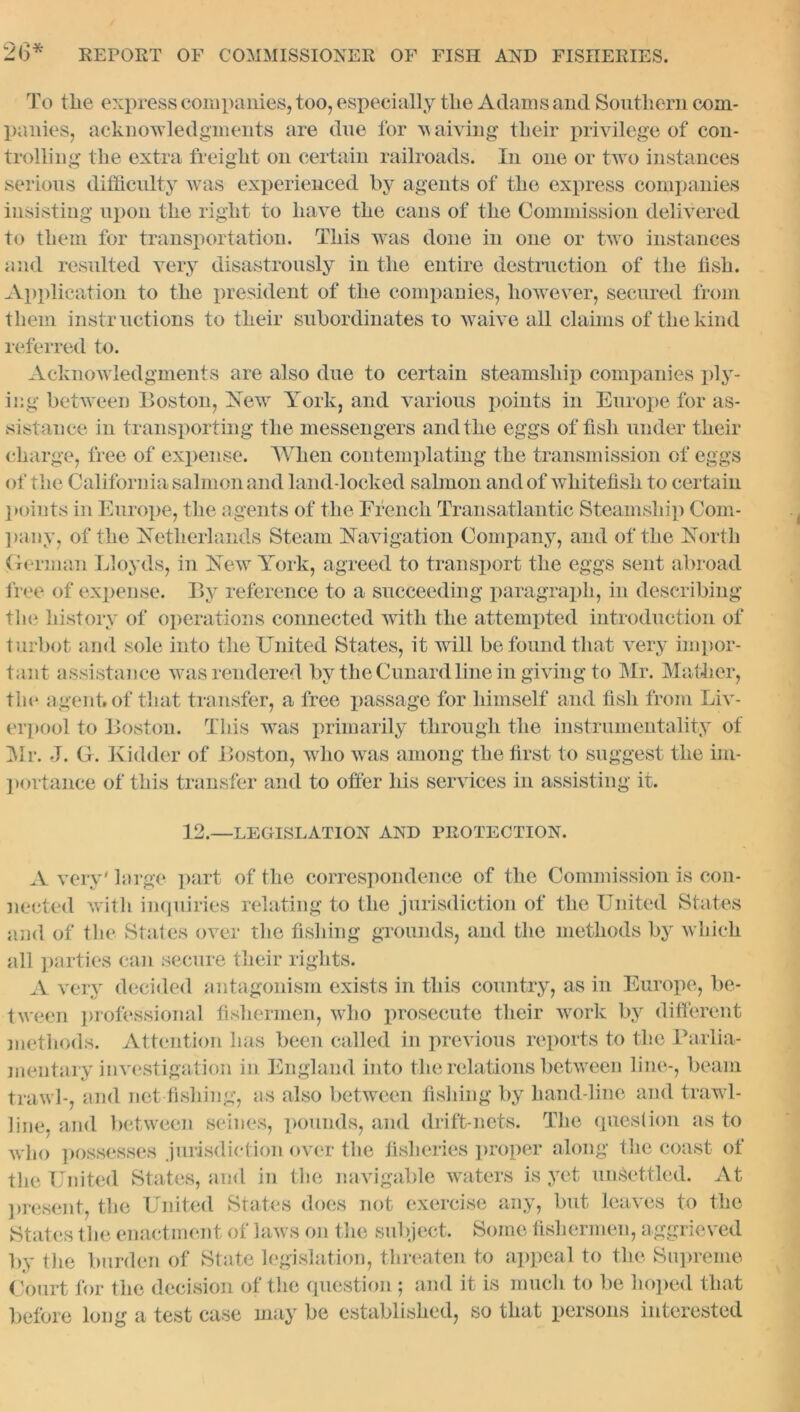 2(3 * To tlie express companies, too, especially tlie Adams and Southern com- panies, acknowledgments are due for waiving their privilege of con- trolling the extra freight on certain railroads. In one or two instances serious difficulty was experienced by agents of the express companies insisting upon the right to have the cans of the Commission delivered to them for transportation. This wyas done in one or two instances and resulted very disastrously in the entire destruction of the fish. Application to the president of the companies, however, secured from them instructions to their subordinates to waive all claims of the kind referred to. Acknowledgments are also due to certain steamship companies ply- ing between Boston, Is ewr York, and various points in Europe for as- sistance in transporting the messengers and the eggs offish under their charge, free of expense. AVlien contemplating the transmission of eggs of the California salmon and land-locked salmon and of wliitefisk to certain points in Europe, the agents of the French Transatlantic Steamship Com- pany, of the Netherlands Steam Navigation Company, and of the North German Lloyds, in New York, agreed to transport the eggs sent abroad free of expense. By reference to a succeeding paragraph, in describing the history of operations connected with the attempted introduction of turbot and sole into the United States, it will be found that very impor- tant assistance was rendered by the Cunard line in giving to Mr. Mather, the agent, of that transfer, a free passage for himself and fish from Liv- erpool to Boston. This wras primarily through the instrumentality of Mr. J. G. Kidder of Boston, who was among the first to suggest the im- portance of this transfer and to offer his services in assisting it. 12.—LEGISLATION AND PROTECTION. A very' large part of the correspondence of the Commission is con- nected with inquiries relating to the jurisdiction of the United States and of the States over the fishing grounds, and the methods by which all parties can secure their rights. A very decided antagonism exists in this country, as in Europe, be- tween professional fishermen, who prosecute their work by different methods. Attention has been called in previous reports to the Parlia- mentary investigation in England into the relations between line-, beam trawl-, and net fishing, as also between fishing by hand-line and traw l- line, and between seines, pounds, and drift-nets. The question as to who possesses jurisdiction over the fisheries proper along the coast of tlie United States, and in the navigable waters is yet unsettled. At present, the United States does not exercise any, but leaves to the States the enactment of laws on the subject. Some fishermen, aggrieved by tlie burden of State legislation, threaten to appeal to the Supreme Court for the decision of the question ; and it is much to be hoped that before long a test case may be established, so that persons interested