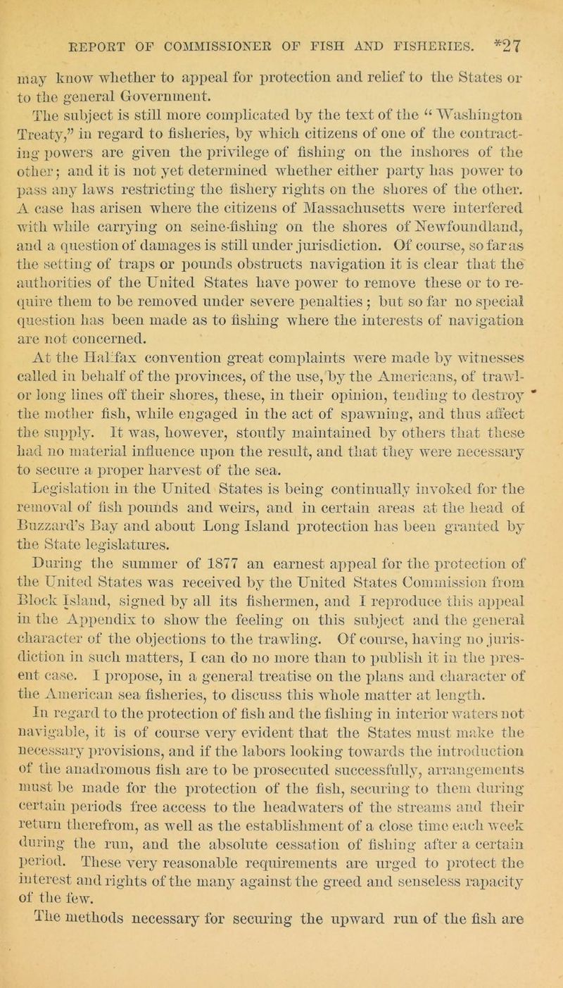 may know whether to appeal for protection and relief to the States or to the general Government. The subject is still more complicated by the text of the u Washington Treaty,” in regard to fisheries, by which citizens of one of the contract- ing powers are given the privilege of fishing on the inshores of the other; and it is not yet determined whether either party has power to pass any laws restricting the fishery rights on the shores of the other. A case has arisen where the citizens of Massachusetts were interfered with while carrying on seine-fishing on the shores of Newfoundland, and a question of damages is still under jurisdiction. Of course, so far as the setting of traps or pounds obstructs navigation it is clear that the authorities of the United States have power to remove these or to re- quire them to be removed under severe penalties j but so far no special question has been made as to fishing where the interests of navigation are not concerned. At the Halifax convention great complaints were made by witnesses called in behalf of the provinces, of the use, by the Americans, of trawl- or long lines off their shores, these, in their opinion, tending to destroy the mother fish, while engaged in the act of spawning, and thus affect the supply. It was, however, stoutly maintained by others that these had no material influence upon the result, and that they were necessary to secure a proper harvest of the sea. Legislation in the United States is being continually invoked for the removal of fish pounds and weirs, and in certain areas at the head of Buzzard’s Bay and about Long Island protection has been granted by the State legislatures. During the summer of 1877 an earnest appeal for the protection of the United States was received by the United States Commission from Block Island, signed by all its fishermen, and I reproduce this appeal in the Appendix to show the feeling on this subject and the general character of the objections to the trawling. Of course, having no juris- diction in such matters, I can do no more than to publish it in the pres- ent case. I propose, in a general treatise on the plans and character of the American sea fisheries, to discuss this whole matter at length. In regard to the protection of fish and the fishing in interior waters not navigable, it is of course very evident that the States must make the necessary provisions, and if the labors looking towards the introduction of the anadromous fish are to be prosecuted successfully, arrangements must be made for the protection of the fish, securing to them during certain periods free access to the headwaters of the streams and their return therefrom, as well as the establishment of a close time each week during the run, and the absolute cessation of fishing after a certain period. These very reasonable requirements are urged to protect the interest and rights of the many against the greed and senseless rapacity of the few. The methods necessary lor securing the upward run of the fish are