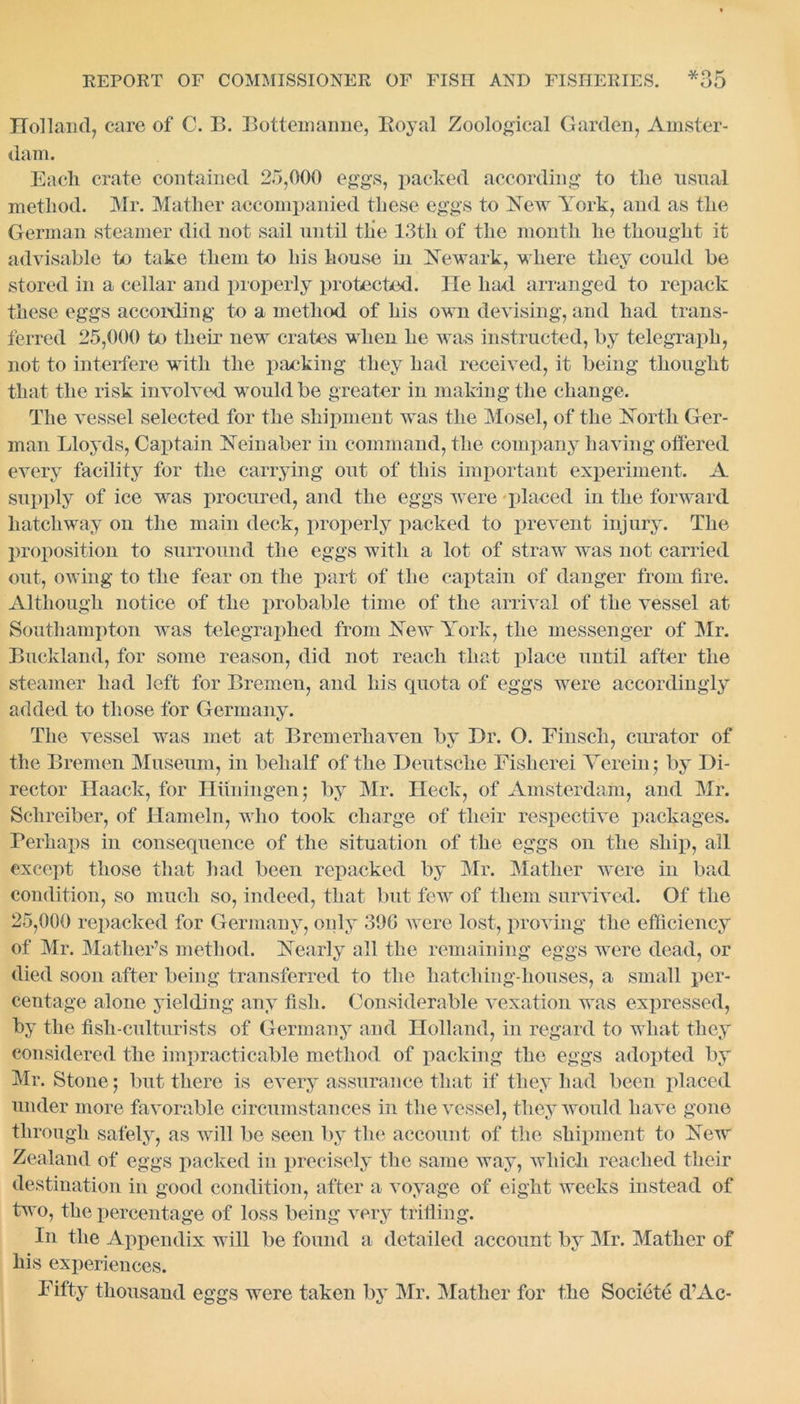 Holland, care of C. B. Bottemanne, Royal Zoological Garden, Amster- dam. Each crate contained 25,000 eggs, packed according to the usual method. Mr. Mather accompanied these eggs to New York, and as the German steamer did not sail until tlie 13th of the month he thought it advisable to take them to his house in Newark, where they could be stored in a cellar and properly protected. He had arranged to repack these eggs according to a method of his own devising, and had trans- ferred 25,000 to their new crates when he was instructed, by telegraph, not to interfere with the packing they had received, it being thought that the risk involved would be greater in making the change. The vessel selected for the shipment was the Mosel, of the North Ger- man Lloyds, Captain Neinaber in command, the company having offered every facility for the carrying out of this important experiment. A supply of ice was procured, and the eggs were placed in the forward hatchway on the main deck, properly packed to prevent injury. The proposition to surround the eggs with a lot of straw was not carried out, owing to the fear on the part of the captain of danger from fire. Although notice of the probable time of the arrival of the vessel at Southampton was telegraphed from New York, the messenger of Mr. Buckland, for some reason, did not reach that place until after the steamer had left for Bremen, and his quota of eggs were accordingly added to those for Germany. The vessel was met at Bremerhaven by Dr. O. Finsch, curator of the Bremen Museum, in behalf of the Deutsche Eisherei Yerein; by Di- rector Haack, for Hun in gen; by Mr. Heck, of Amsterdam, and Mr. Schreiber, of Hameln, who took charge of their respective packages. Perhaps in consequence of the situation of the eggs on the ship, all except those that had been repacked by Mr. Mather were in bad condition, so much so, indeed, that but few of them survived. Of the 25,000 repacked for Germany, only 300 were lost, proving the efficiency of Mr. Mather’s method. Nearly all the remaining eggs were dead, or died soon after being transferred to the hatching-houses, a small per- centage alone yielding any fish. Considerable vexation was expressed, by the fish-culturists of Germany and Holland, in regard to what they considered the impracticable method of packing the eggs adopted by Mr. Stone; but there is every assurance that if they had been placed under more favorable circumstances in the vessel, they would have gone through safely, as will be seen by the account of the shipment to New Zealand of eggs packed in precisely the same way, which reached their destination in good condition, after a voyage of eight weeks instead of two, the percentage of loss being very trifling. In the Appendix will be found a detailed account by Mr. Mather of his experiences. Fifty thousand eggs were taken by Mr. Mather for the Societe d’Ac-