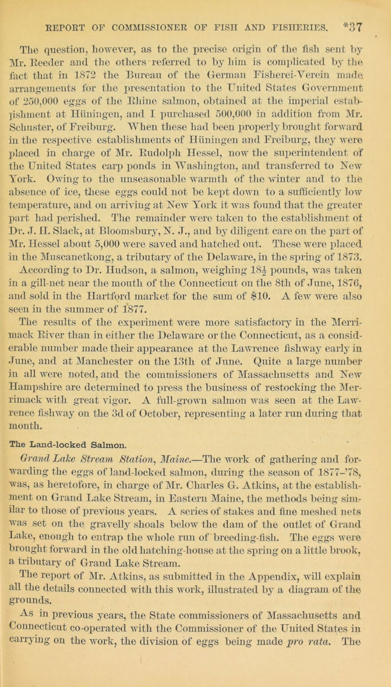 The question, however, as to the precise origin of the fish sent by Mr. Reeder and the others referred to by him is complicated by the fact that in 1872 the Bureau of the German Fisherei-Verein made arrangements for the presentation to the United States Government of 250,000 eggs of the Bhine salmon, obtained at the imperial estab- lishment at Hiiningen, and I purchased 500,000 in addition from Mr. Schuster, of Freiburg. When these had been properly brought forward in the respective establishments of Hiiningen and Freiburg, they were placed in charge of Mr. Budolph Hessel, now the superintendent of the United States carp ponds in Washington, and transferred to Xew York. Owing to the unseasonable warmth of the winter and to the absence of ice, these eggs could not be kept down to a sufficiently low temperature, and on arriving at Xew York it was found that the greater part had perished. The remainder were taken to the establishment of Dr. J. H. Slack, at Bloomsbury, X. J., and by diligent care on the part of Mr. Hessel about 5,000 were saved and hatched out. These were placed in the Muscanetkong, a tributary of the Delaware, in the spring of 1873. According to Dr. Hudson, a salmon, weighing 18J pounds, was taken in a gill-net near the mouth of the Connecticut on the 8tli of June, 1870, and sold in the Hartford market for the sum of $10. A few were also seen in the summer of 1877. The results of the experiment were more satisfactory in the Merri- mack Biver than in either the Delaware or the Connecticut, as a consid- erable number made their appearance at the Lawrence fishway early in June, and at Manchester on the 13th of June. Quite a large number in all were noted, and the commissioners of Massachusetts and Xew Hampshire are determined to press the business of restocking the Mer- rimack with great vigor. A full-grown salmon was seen at the Law- rence fishway on the 3d of October, representing a later run during that month. The Land-locked Salmon. Grand Lalce Stream Station, Maine.—The work of gathering and for- warding the eggs of land-locked salmon, during the season of 1877- 78, was, as heretofore, in charge of Mr. Charles G. Atkins, at the establish- ment on Grand Lake Stream, in Eastern Maine, the methods being sim- ilar to those of previous years. A series of stakes and fine meshed nets was set on the gravelly shoals below the dam of the outlet of Grand Lake, enough to entrap the whole run of breeding-fish. The eggs were brought forward in the old liatching-house at the spring on a little brook, a tributary of Grand Lake Stream. The report of Mr. Atkins, as submitted in the Appendix, will explain all the details connected with this work, illustrated by a diagram of the grounds. As in previous years, the State commissioners of Massachusetts and Connecticut co-operated with the Commissioner of the United States in carrying on the work, the division of eggs being made pro rata. The