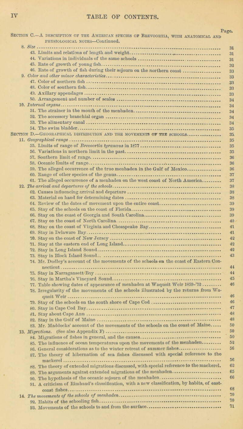 Page. Section C—A description of the American species of Brevoortia, with anatomical and physiological notes—Continued. 8. Size 31 43. Limits and relations of length and weight 31 44. Variations in individuals of the same schools 31 45. Rate of growth of young fish 32 46. Rate of growth of fish during their sojourn on the northern coast 33 9. Color and other minor characteristics 33 47. Color of northern fish...,- 33 48. Color of southern fish 33 43. Axillary appendages 33 50. Arrangement and number of scales 34 10. Internal organs 34 51. The strainer in the mouth of the menhaden 34 52. The accessory branchial organ 34 53. The alimentary canal 34 54. The swim bladder 35 Section D.—Geographical distribution and the movement’s of toe schools 3fi 11. Geographical range 35 55. Limits of range of Brevoortia tyrannus in 1877 35 56. Variations in northern limit in the past 35 57. Southern limit of range 36 58. Oceanic limits of range \. 36 59. The alleged occurrence of the true menhaden in the Gulf of Mexico 36 60. Range of other species of the genus 37 61. The alleged occurrence of a menhaden on tho west coast of North America 37 12. The arrival and departures of the schools 38 62. Causes influencing arrival and departure „ 38 63. Material on hand for determining dates 38 64. Review of the dates of movement upon the entire coast 39 65. Stay of tho schools on tho coast of Florida 39 66. Stay on the coast of Georgia and South Carolina 39 67. Stay od the coast of North Carolina 40 68. Stay on tho coast of Virginia and Chesapeake Bay 41 69. Stay in Delaware Bay 41 70. Stay on the coast of New Jersey 42 71. Stay at tho eastern end of Long Island 42 72. Stay in Long Island Sound 42 73. Stay in Block Island Sound 43 74. Mr. Dudley’s account of the movements of the schools on tho coast of Eastern Con- necticut 44 75. Stay in NarragansetDBay 44 76. Stay in Martha’s Vineyard Sound 45 77. Table showing dates of appearance of menhaden at Waquoit Weir 1859-’72 46 78. Irregularity of tho movements of tho schools illustrated by tho returns from Wa- quoit Weir 46 79. Stay of the schools on the south shore of Cape Cod 46 80. Stay in Capo Cod Bay 47 81. Stay about Cape Ann 48 82. Stay in the Gulf of Maine 48 83. Mr. Maddocks’ account of the movements of the schools on the coast of Maine 50 13. Migrations. (Seo also Appendix F) 50 84. Migrations of fishes in general, and the causes 50 85. The influence of ocean temperatures upon the movements of the menhaden 52 86. General considerations as to the wiuter retreat of summer fishes 56 87. Tho theory of hibernation of sea fishes discussed with special reference to tho mackerel 56 88. Tho theory of extended migrations discussed, with special reference to tho mackerel. 62 89. The arguments against oxtended migrations of tho menhaden 65 90. The hypothesis of the oceanic sojourn of the menhaden 66 91. A criticism of Rimbaud’s classification, with a new classification, by habits, of east- coast fishes 53 14. The movements of the schools of menhaden 10 92. Habits of the schooling fish 10 93. Movements of the schools to and from the surface 71