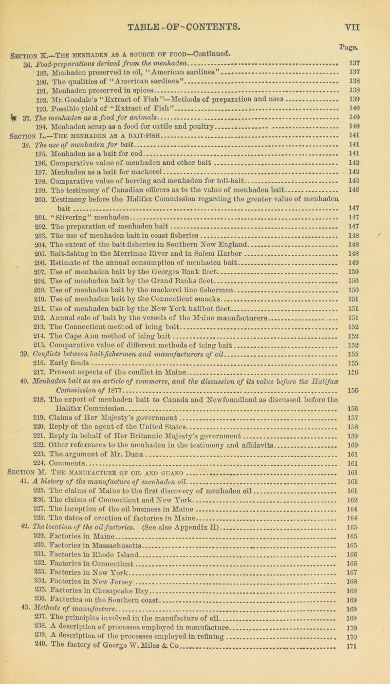 Page. Section E.—The menhaden as a source of food—Continued. 36. Food-preparations derived from the menhaden 137 189. Menhaden preserved in oil, “American sardines” 137 190. The qualities of “American sardines” 138 191. Menhaden preserved in spices 138 192. Mr. Goodale’s “Extract of Eish ’’—Methods of preparation and uses 139 193. Possiblo yield of “Extract of Fish” * 140 fe 37. The menhaden as a food for animals 140 194. Menhaden scrap as a food for cattle and poultry 140 Section L.—The menhaden as a bait-fish 141 38. The use of menhaden for bait 141 195. Menhaden as a bait for cod - 141 196. Comparative value of menhaden and other bait 142 197. Menhaden as a bait for mackerel 142 198. Comparative value of herring and menhaden for toll-bait .• 143 199. The testimony of Canadian officers as to the value of menhaden bait 146 200. Testimony before the Halifax Commission regarding the greater value of menhaden bait 201. “Slivering” menhaden 202. The preparation of menhaden bait 203. The use of menhaden bait in coast fisheries 204. The extent of the bait-fisheries in Southern Hew England 205. Bait-fishing in the Merrimac River and in Salem Harbor 206. Estimate of the annual consumption of menhaden bait 207. Use of menhaden bait by the Georges Bank fleet 208. Use of menhaden bait by the Grand Banks fleet 209. Use of menhaden bait by the mackerel line fishermen 210. Use of menhaden bait by the Connecticut smacks 211. Use of menhaden bait by the Hew York halibut fleet 212. Annual sale of bait by the vessels of the Maine manufacturers 213. The Connecticut method of icing bait 214. The Cape Ann method of icing bait 215. Comparative value of different methods of icing bait 39. Conflicts between bait-fishermen and manufacturers of oil . 216. Early feuds 217. Present aspects of the conflict in Maine 40. Menhaden bait as an article of commerce, and the discussion of its value before the Halifax Commission of 1877 218. The export of menhaden bait to Canada and Hewfoundland as discussed before the Halifax Commission 219. Claims of Her Majesty’s government 220. Reply of the agent of the United States 221. Reply in behalf of Her Britannic Majesty’s government 222. Other references to the menhaden in the testimony and affidavits 223. The argument of Mr. Dana 224. Comments Section M. The manufacture of oil and guano 41. A history of the manufacture of menhaden oil 225. The claims of Maino to the first discovery of menhaden oil 226. The claims of Connecticut and Hew York 227. The inception of the oil business in Maine 228. The dates of erection of factories in Maine 42. The location of the oil-factories. (Seo also Appendix H) 229. Factories in Maine 230. Factories in Massachusetts — 231. Factories in Rhode Island 232. Factories in Connecticut 233. Factories in Hew York 234. Factories in Hew Jersey 235. Factories in Chesapeake Bay 236. Factories on the Southorn coast 43. Methods cf manufacture 237. The principles involved in the manufacture of oil 238. A description of processes employed in manufacture 239. A description of the processes employed in refining 240. The factory of George W.Miles & Co 147 147 147 148 148 148 149 150 150 150 151 151 151 152 152 152 155 155 156 156 156 157 158 159 160 161 161 161 161 161 162 164 164 165 165 165 166 166 167 168 168 169 169 169 170 170 171