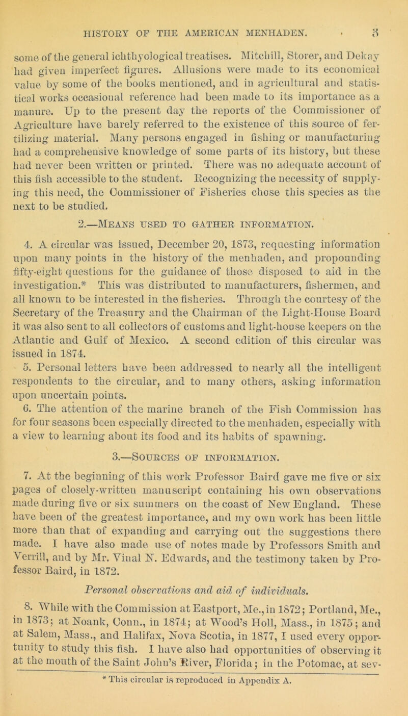 some of the general ichthyological treatises. Mitchill, Storer, and Dekay had given imperfect figures. Allusions were made to its economical value by some of the books mentioned, and in agricultural and statis- tical works occasional reference had been made to its importance as a manure. Up to the present day the reports of the Commissioner of Agriculture have barely referred to the existence of this source of fer- tilizing material. Many persons engaged in fishing or manufacturing had a comprehensive knowledge of some parts of its history, but these had never been written or printed. There was no adequate account of this fish accessible to the student. Eecognizing the necessity of supply- ing this need, the Commissioner of Fisheries chose this species as the next to be studied. 2.—Means used to gather information. 4. A circular was issued, December 20, 1873, requesting information upon many points in the history of the menhaden, and propounding fifty-eight questions for the guidance of those disposed to aid in the investigation.* This was distributed to manufacturers, fishermen, and all known to be interested in the fisheries. Through the courtesy of the Secretary of the Treasury and the Chairman of the Light-House Board it was also sent to all collectors of customs and light-house keepers on the Atlantic aud Gulf of Mexico. A second edition of this circular was issued in 1874. 5. Personal letters have been addressed to nearly all the intelligent respondents to the circular, and to many others, asking information upon uncertain points. G. The attention of the marine branch of the Fish Commission has for four seasons been especially directed to the menhaden, especially with a view to learning about its food and its habits of spawning. 3.—Sources of information. 7. At the beginning of this work Professor Baird gave me five or six pages of closely-written manuscript containing his own observations made during five or six summers on the coast of New England. These have been of the greatest importance, and my own work has been little more than that of expanding and carrying out the suggestions there made. I have also made use of notes made by Professors Smith and Verriil, and by Mr. Vinal N. Edwards, and the testimony taken by Pro- fessor Baird, in 1872. Personal observations and aid of individuals. 8. While with the Commission atEastport, Me., in 1872; Portland, Me., in 1873; at Noank, Conn., in 1874; at Wood’s Holl, Mass., in 1875; and at Salem, Mass., and Halifax, Nova Scotia, in 1877, I used every oppor- tunity to study this fish. I have also had opportunities of observing it at the mouth of the Saint John’s River, Florida; in the Potomac, at sev- * This circular is reproduced in Appendix A.