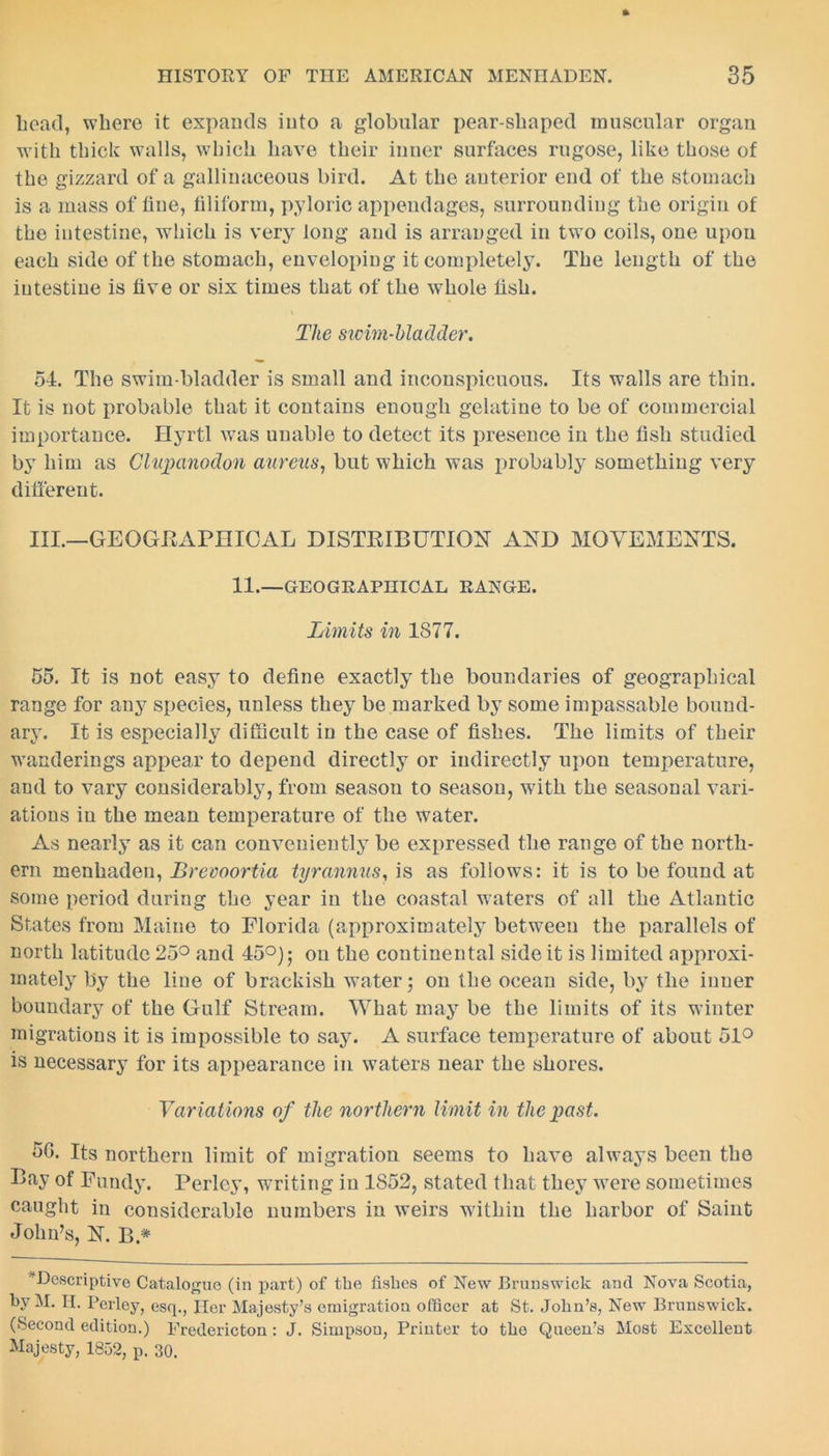 bead, where it expands into a globular pear-shaped muscular organ with thick w’alls, which have their inner surfaces rugose, like those of the gizzard of a gallinaceous bird. At the anterior end of the stomach is a mass of fine, filiform, pyloric appendages, surrounding the origin of the intestine, which is very long and is arranged in two coils, one upon each side of the stomach, enveloping it completely. The length of the intestine is five or six times that of the whole fish. The swim-bladder. 54. The swim-bladder is small and inconspicuous. Its walls are thin. It is not probable that it contains enough gelatine to be of commercial importance. Hyrtl was unable to detect its presence in the fish studied by him as Clupanodon aureus, but which was probably something very different. III.—GEOGRAPHICAL DISTRIBUTION AND MOVEMENTS. 11.—GEOGRAPHICAL RANGE. Limits in 1877. 55. It is not easy to define exactly the boundaries of geographical range for any species, unless they be marked by some impassable bound- ary. It is especially difficult in the case of fishes. The limits of their wanderings appear to depend directly or indirectly upon temperature, and to vary considerably, from seasou to season, with the seasonal vari- ations in the mean temperature of the water. As nearly as it can conveniently be expressed the range of the north- ern menhaden, Breooortia tyrannus, is as follows: it is to be found at some period during the year in the coastal waters of all the Atlantic States from Maine to Florida (approximately between the parallels of north latitude 25° and 45°) 5 on the continental side it is limited approxi- mately by the line of brackish water; on the ocean side, by the inner boundary of the Gulf Stream. What may be the limits of its winter migrations it is impossible to say. A surface temperature of about 51° is necessary for its appearance in waters near the shores. Variations of the northern limit in the past. 56. Its northern limit of migration seems to have always been the Bay of Fundy. Perley, writing in 1S52, stated that they wTere sometimes caught in considerable numbers in weirs wdthiu the harbor of Saint John’s, N. B * Descriptive Catalogue (in part) of the fishes of New Brunswick and Nova Scotia, by M. II. Perley, esq., Her Majesty’s emigration officer at St. John’s, New Brunswick. (Second edition.) Fredericton : J. Simpson, Printer to the Queen’s Most Excellent Majesty, 1852, p. 30.