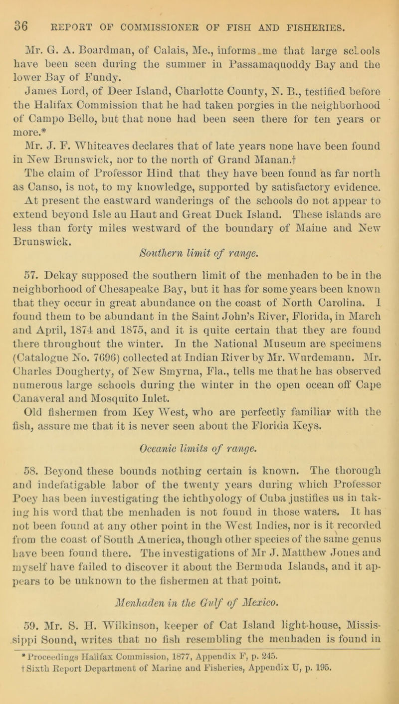 Mr. G. A. Boardman, of Calais, Me., informs me that large sclools have been seen during the summer in Passamaquoddy Bay and the lower Bay of Fumly. James Lord, of Deer Island, Charlotte County, N. B., testified before the Halifax Commission that he had taken porgies in the neighborhood of Campo Bello, but that none had been seen there for ten years or more.* Mr. J. F. Whiteaves declares that of late years none have been found in New Brunswick, nor to the north of Grand Manan.f The claim of Professor Hind that they have been found as far north as Canso, is not, to my knowledge, supported by satisfactory evidence. At present the eastward wanderings of the schools do not appear to extend beyond Isle au Haut and Great Duck Island. These islands are less than forty miles westward of the boundary of Maine and New Brunswick. Southern limit of range. 57. Dekay supposed the southern limit of the menhaden to be in the neighborhood of Chesapeake Bay, but it has for some years been known that they occur in great abundance on the coast of North Carolina. 1 found them to be abundant in the Saint John’s Itiver, Florida, in March and April, 1874 and 1875, and it is quite certain that they are found there throughout the winter. In the National Museum are specimens (Catalogue No. 709G) collected at Indian Elver by Mr. Wurdemanu. Mr. Charles Dougherty, of New Smyrna, Fla., tells me that he has observed numerous large schools during the winter in the open ocean off Cape Canaveral and Mosquito Inlet. Old fishermen from Key West, who are perfectly familiar with the fish, assure me that it is never seen about the Florida Keys. Oceanic limits of range. 58. Beyond these bounds nothing certain is known. The thorough and indefatigable labor of the twenty years during which Professor Poey has been investigating the ichthyology of Cuba justifies us in tak- ing his word that the menhaden is not found in those waters. It has not been found at any other point in the West Indies, nor is it recorded from the coast of South America, though other species of the same genus have been found there. The investigations of Mr J. Matthew Jones and myself have failed to discover it about the Bermuda Islands, and it ap- pears to be unknown to the fishermen at that point. Menhaden in the Gulf of Mexico. 59. Mr. S. H. Wilkinson, keeper of Cat Island light house, Missis- sippi Sound, writes that no fish resembling the menhaden is found in * Proceedings Halifax Commission, 1877, Appendix F, p. 245. t Sixth Report Department of Marine and Fisheries, Appendix U, p. 195.