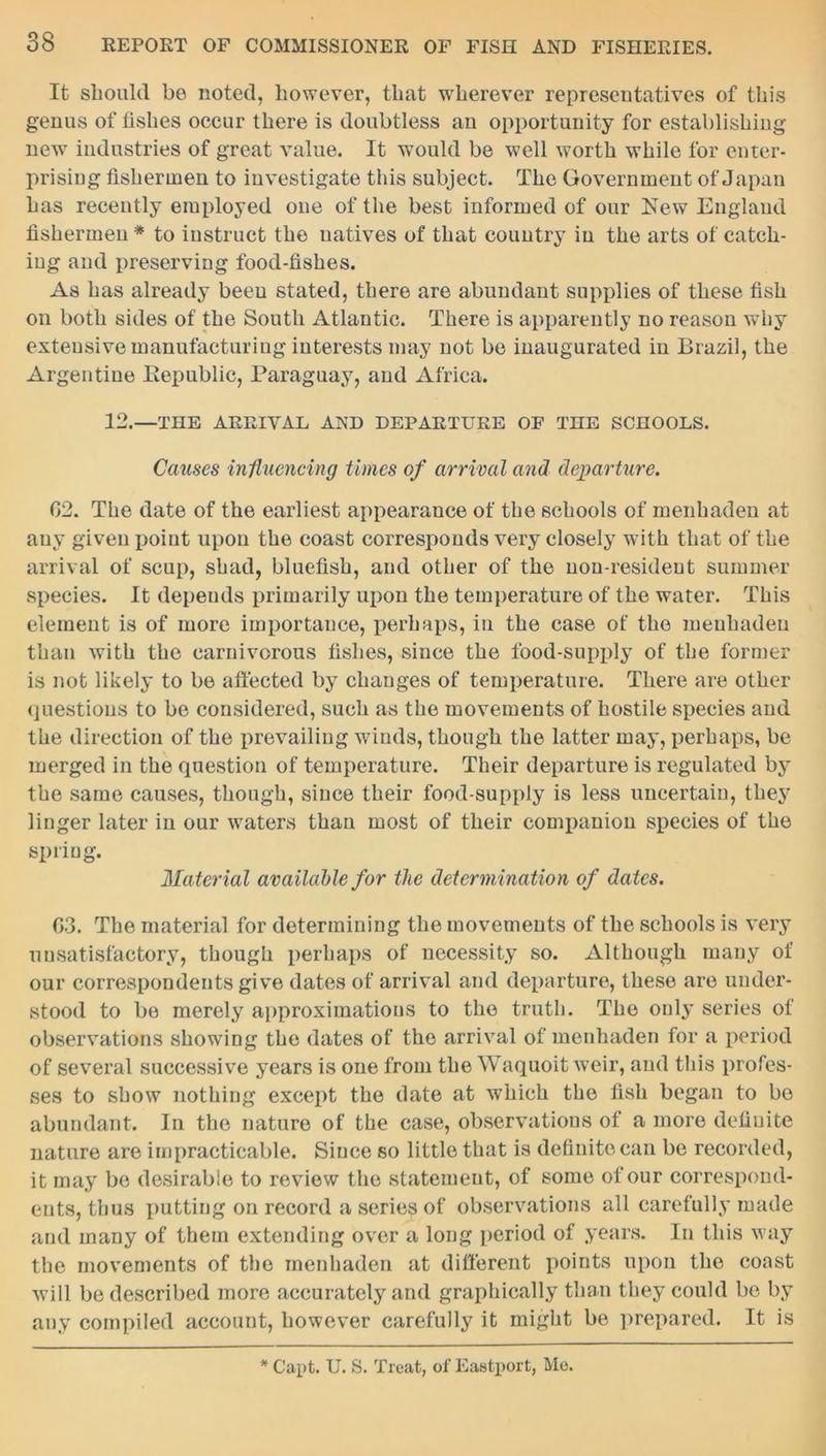 It should be noted, however, that wherever representatives of this genus of fishes occur there is doubtless an opportunity for establishing new industries of great value. It would be well worth while for enter- prising fishermen to investigate this subject. The Government of Japan has recently employed one of the best informed of our New England fishermen * to instruct the natives of that country in the arts of catch- ing and preserving food-fishes. As has already been stated, there are abundant supplies of these fish on both sides of the South Atlantic. There is apparently no reason why extensive manufacturing interests may not be inaugurated in Brazil, the Argentine Bepublic, Paraguay, and Africa. 12.—THE ARRIVAL AND DEPARTURE OF THE SCHOOLS. Causes influencing times of arrival and departure. 02. The date of the earliest appearance of the schools of menhaden at any given point upon the coast corresponds very closely with that of the arrival of scup, shad, bluefish, and other of the non-resident summer species. It depends primarily upon the temperature of the water. This element is of more importance, perhaps, in the case of the menhaden than with the carnivorous fishes, since the food-supply of the former is not likely to be affected by changes of temperature. There are other questions to be considered, such as the movements of hostile species and the direction of the prevailing winds, though the latter may, perhaps, be merged in the question of temperature. Their departure is regulated by the same causes, though, since their food-supply is less uncertain, they linger later in our waters than most of their companion species of the spring. Material available for the determination of dates. 03. The material for determining the movements of the schools is very unsatisfactory, though perhaps of necessity so. Although many of our correspondents give dates of arrival and departure, these are under- stood to be merely approximations to the truth. The only series of observations showing the dates of the arrival of menhaden for a period of several successive years is one from the Waquoit weir, and this profes- ses to show nothing except the date at which the fish began to bo abundant. In the nature of the case, observations of a more definite nature are impracticable. Since so little that is definite can be recorded, it may be desirable to review the statement, of some of our correspond- ents, thus putting on record a series of observations all carefully made and many of them extending over a long period of years. In this way the movements of the menhaden at different points upon the coast will be described more accurately and graphically than they could be by any compiled account, however carefully it might be prepared. It is * Capt. U. S. Treat, of Eastport, Mo.