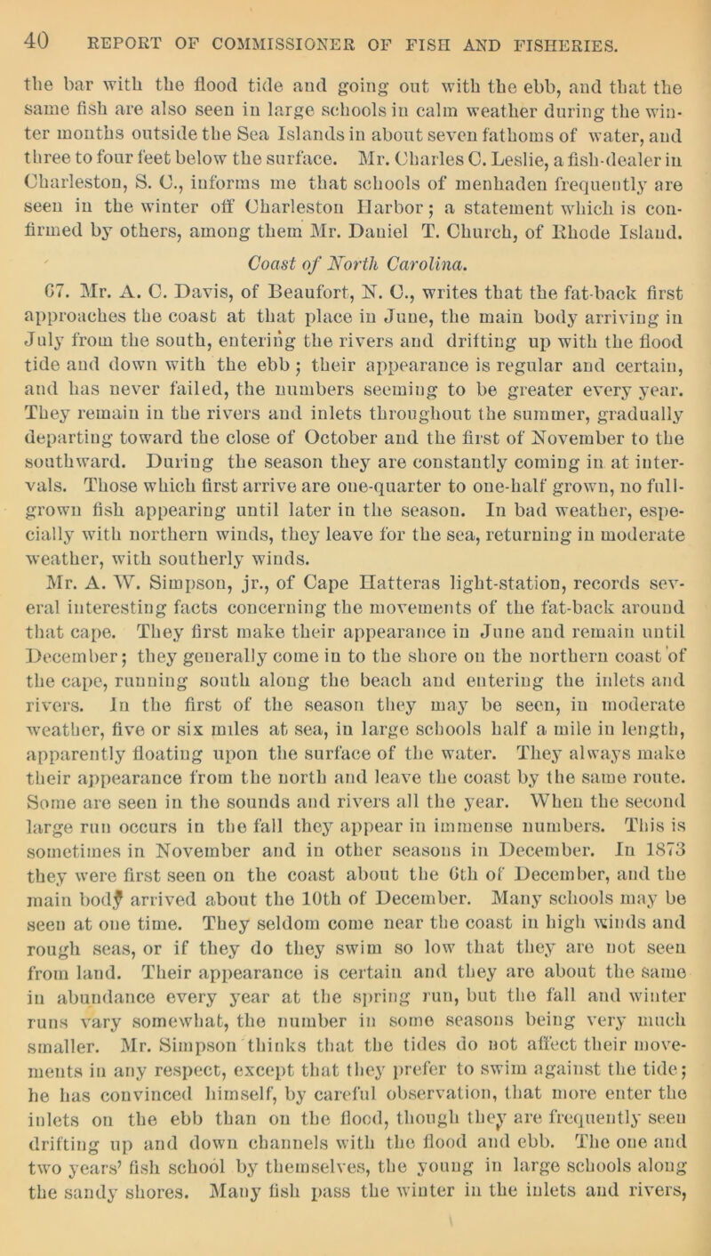 the bar with the flood tide and going out with the ebb, and that the same fish are also seen in large schools in calm weather during the win- ter months outside the Sea Islands in about seven fathoms of water, and three to four feet below the surface. Mr. Charles C. Leslie, a fish-dealer in Charleston, S. C., informs me that schools of menhaden frequently are seen in the winter off Charleston Harbor; a statement which is con- firmed by others, among them Mr. Daniel T. Church, of lthode Island. Coast of North Carolina. G7. Mr. A. C. Davis, of Beaufort, N. C., writes that the fat-back first approaches the coast at that place in June, the main body arriving in July from the south, entering the rivers and drifting up with the flood tide and down with the ebb ; their appearance is regular and certain, and has never failed, the numbers seeming to be greater every year. They remain in the rivers and inlets throughout the summer, gradually departing toward the close of October and the first of November to the southward. During the season they are constantly coming in at inter- vals. Those which first arrive are one-quarter to one-half grown, no full- grown fish appearing until later in the season. In bad weather, espe- cially with northern winds, they leave for the sea, returning in moderate weather, with southerly winds. Mr. A. W. Simpson, jr., of Cape Hatteras light-station, records sev- eral interesting facts concerning the movements of the fat-back around that cape. They first make their appearance in June and remain until December; they generally come in to the shore on the northern coast of the cape, running south along the beach and entering the inlets and rivers. In the first of the season they may be seen, in moderate wreathcr, five or six miles at sea, in large schools half a mile in length, apparently floating upon the surface of the water. They always make their appearance from the north and leave the coast by the same route. Some are seen in the sounds and rivers all the year. When the second large run occurs in the fall they appear in immense numbers. This is sometimes in November and in other seasons in December. In 1873 they were first seen on the coast about the Gth of December, and the main bodf arrived about the 10th of December. Many schools may be seen at one time. They seldom come near the coast in high winds and rough seas, or if they do they swim so low that they are not seen from land. Their appearance is certain and they are about the same in abundance every year at the spring run, but the fall and winter runs vary somewhat, the number in some seasons being very much smaller. Mr. Simpson thinks that the tides do not affect their move- ments in any respect, except that they prefer to swim against the tide; he has convinced himself, by careful observation, that more enter the inlets on the ebb than on the flood, though they are frequently seen drifting up and down channels with the flood and ebb. The one and two years’ fish school by themselves, the young in large schools along the sandy shores. Many fish pass the winter in the inlets and rivers,