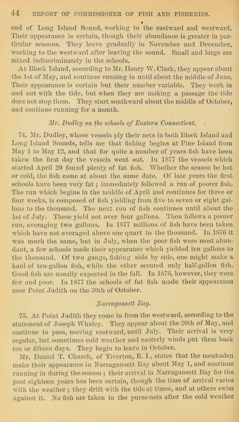 end of Long Island Sound, working to tlie eastward and westward. Their appearance is certain, though their abundance is greater in par- ticular seasons. They leave gradually in November and December, working to the westward after leaving the sound. Small and large are mixed indiscriminately in the schools. At Block Island, according to Mr. Henry W. Clark, they appear about the 1st of May, and continue running in until about the middle of June. Their appearance is certain but their number variable. They work in and out with the tide, but when they are making a passage the tide does not stop them. They start southward about the middle of October, and continue running for a month. Mr. Dudley on the schools of Eastern Connecticut. 74. Mr. Dudley, whose vessels ply their nets in both Block Island and Long Island Sounds, tells me that fishing begins at Pine Island from May 1 to May 12, and that for quite a number of years tish have been taken the first day the vessels went out. In 1877 the vessels which started April 20 found plenty of fat fish. Whether the season be hot or cold, the fish come at about the same date. Of late years the first schools have been very fat; immediately followed a run of poorer fish. The run which begins in the middle of April and continues for three or four weeks, is composed of fish yielding from five to seven or eight gal- lons to the thousand. The next run of fish continues until about the 1st of July. These yield not over four gallons. Then follows a poorer run, averaging two gallons. In 1877 millions of fish have been taken which have not averaged above one quart to the thousand. In 1870 it was much the same, but in July, when the poor fish were most abun- dant, a few schools made their appearance which yielded ten gallons to the thousand. Of two gangs, fishing side by side, one might make a haul of ten-gallon fish, while the other secured only half-gallon fish. Good fish are usually expected in the fall. In 1870, however, they were few and poor. In 1877 the schools of fat fish made their appearance near Point Judith on the 30th of October. Narragansett Day. 75. At Point Judith they come in from the westward, according to the statement of Joseph Whaley. They appear about the 20th of May, and continue to pass, moving eastward, until July. Their arrival is very regular, but sometimes cold weather and easterly winds put them back ten or fifteen days. They begin to leave in October. Mr. Daniel T. Church, of Tiverton, It. I., states that the menhaden make their appearance in Narragansett Bay about May 1, and continue running in during the season : their arrival in Narragansett Bay for the past eighteen years has been certain, though the time of arrival varies with the weather 5 they drift with the tide at times, and at others swim against it. No fish are taken in the purse-nets after the cold weather