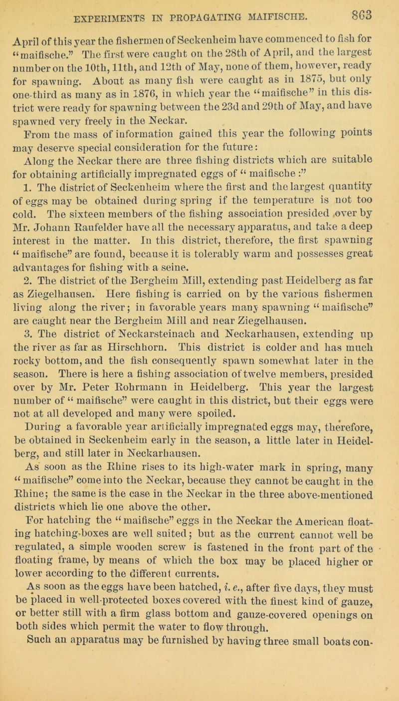 8G3 April of this year the fishermen of Seckenheim have commenced to fish for “maifische.” The first were caught on the 28th of April, and the largest number on the 10th, 11th, and 12th of May, none of them, however, ready for spawning. About as many fish were caught as in 1875, but only one-third as many as in 1876, in which year the “maifische” in this dis- trict were ready for spawning between the 23d and 29th of May, and have spa wned very freely in the Neckar. From the mass of information gained this year the following points may deserve special consideration for the future: Along the Neckar there are three fishing districts which are suitable for obtaining artificially impregnated eggs of u maifische 1. The district of Seckenheim where the first and the largest quantity of eggs may be obtained during spring if the temperature is not too cold. The sixteen members of the fishing association presided over by Mr. Johann Eaufelder have all the necessary apparatus, and take a deep interest in the matter. In this district, therefore, the first spawning “ maifische” are found, because it is tolerably warm and possesses great advantages for fishing with a seine. 2. The district of the Bergheim Mill, extending past Heidelberg as far as Ziegelhausen. Here fishing is carried on by the various fishermen living along the river; in favorable years many spawning “ maifische” are caught near the Bergheim Mill and near Ziegelhausen. 3. The district of Neckarsteinach and Neckarhausen, extending up the river as far as Hirschhorn. This district is colder and has much rocky bottom, and the fish consequently spawn somewhat later in the season. There is here a fishing association of twelve members, presided over by Mr. Peter Bohrmann in Heidelberg. This year the largest number of “ maifische” were caught in this district, but their eggs were not at all developed and many were spoiled. During a favorable year artificially impregnated eggs may, therefore, be obtained in Seckenheim early in the season, a little later in Heidel- berg, and still later in Neckarhausen. As soon as the Khine rises to its high-water mark in spring, many “ maifische” come into the Neckar, because they cannot be caught in the Bhine; the same is the case in the Neckar in the three above-mentioned districts which lie one above the other. For hatching the “ maifische” eggs in the Neckar the American float- ing hatching-boxes are well suited; but as the current cannot well be regulated, a simple wooden screw is fastened in the front part of the floating frame, by means of which the box may be placed higher or lower according to the different currents. As soon as the eggs have been hatched, i. e., after five days, they must be placed in well-protected boxes covered with the finest kind of gauze, or better still with a firm glass bottom and gauze-covered openings on both sides which permit the water to flow through. Such an apparatus may be furnished by having three small boats con-