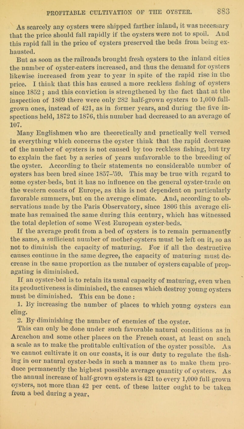 As scarcely any oysters were shipped farther inland, it was necessary that the price should fall rapidly if the oysters were not to spoil. And this rapid fall in the price of oysters preserved the beds from being ex- hausted. But as soon as the railroads brought fresh oysters to the inland cities the number of oyster-eaters increased, and thus the demand for oysters likewise increased from year to year in spite of the rapid rise in the price. I think that this has caused a more reckless fishing of oysters since 1852 ; and this conviction is strengthened by the fact that at the inspection of 1869 there were only 282 half-grown oysters to 1,000 full- grown ones, instead of 421, as in former years, and during the five in- spections held, 1872 to 1876, this number had decreased to an average of 107. Many Englishmen who are theoretically and practically well versed in everything which concerns the oyster think that the rapid decrease of the number of oysters is not caused by too reckless fishing, but try to explain the fact by a series of years unfavorable to the breeding of the oyster. According to their statements no considerable number of oysters has been bred since 1857-,59. This may be true with regard to some oyster-beds, but it has no influence on the general oyster-trade on the western coasts of Europe, as this is not dependent on particularly favorable summers, but on the average climate. And, according to ob- servations made by the Paris Observatory, since 1806 this average cli- mate has remained the same during this century, which has witnessed the total depletion of some West European oyster-beds. If the average profit from a bed of oysters is to remain permanently the same, a sufficient number of mothet-oysters must be left on it, so as not to diminish the capacity of maturing. Eor if all the destructive causes continue in the same degree, the capacity of maturing must de- crease in the same proportion as the number of oysters capable of prop- agating is diminished. If an oyster-bed is to retain its usual capacity of maturing, even when its productiveness is diminished, the causes which destroy young oysters must be dimiuished. This can be done : 1. By increasing the number of places to which young oysters can cling. 2. By diminishing the number of enemies of the oyster. This can only be done under such favorable natural conditions as in Arcachon and some other places on the French coast, at least on such a scale as to make the profitable cultivation of the oyster possible. As we cannot cultivate it on our coasts, it is our duty to regulate the fish- ing in our natural oyster-beds in such a manner as to make them pro- duce permanently the highest possible average quantity of oysters. As the annual increase of half-grown oysters is 421 to every 1,000 full grown oysters, not more than 42 per cent, of these latter ought to be taken from a bed during a year.