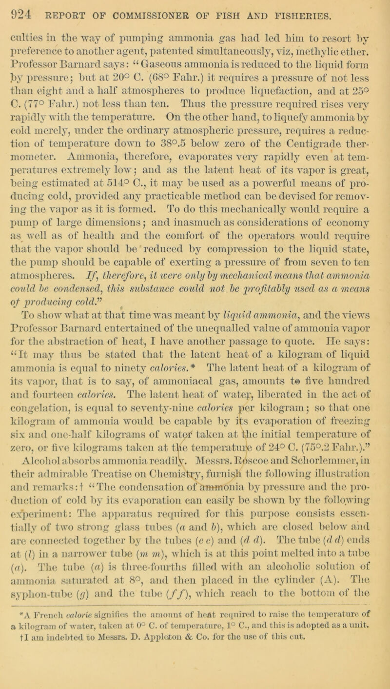 culties iii the way of pumping ammonia gas had led him to resort by preference to another agent, patented simultaneously, viz, methylic ether. Professor Barnard says: “ G aseous ammonia is reduced to the liquid form by pressure 5 but at 20° C. (08° Fahr.) it requires a pressure of not less than eight and a half atmospheres to produce liquefaction, and at 25° C. (77° Fahr.) not less than ten. Thus the pressure required rises very rapidly with the temperature. On the other hand, to liquefy ammonia by cold merely, under the ordinary atmospheric pressure, requires a reduc- tion of temperature down to 38°.5 below zero of the Centigrade ther- mometer. Ammonia, therefore, evaporates very rapidly even at tem- peratures extremely low j and as the latent heat of its vapor is great, being estimated at 514° C., it may be used as a powerful means of pro- ducing cold, provided any practicable method can be devised for remov- ing the vapor as it is formed. To do this mechanically would require a pump of large dimensions) and inasmuch as considerations of economy as well as of health and the comfort of the operators would require that the vapor should be reduced by compression to the liquid state, the pump should be capable of exerting a pressure of from seven to ten atmospheres. If therefore, it were only by mechanical means that ammonia could be condensed, this substance could not be profitably used as a means of producing cold ” To show what at that time was meant by liquid ammonia, and the views Professor Barnard entertained of the unequalled value of ammonia vapor for the abstraction of heat, I have another passage to quote. He says: “It may thus be stated that the latent heat of a kilogram of liquid ammonia is equal to ninety calories.* The latent heat of a kilogram of its vapor, that is to say, of ammoniacal gas, amounts to five hundred and fourteen calories. The latent heat of water, liberated in the act of congelation, is equal to seventy-nine calories per kilogram 5 so that one kilogram of ammonia would be capable by its evaporation of freezing six and one-half kilograms of watef taken at the initial temperature of zero, or five kilograms taken at the temperature of 24° C. (75°.2 Fahr.).” Alcohol absorbs ammonia readily. Messrs. Boscoe and Schorlemmer, in their admirable Treatise on Chemistry, furnish the following illustration and remarks:f “The condensation of ammonia by pressure and the pro- duction of cold by its evaporation can easily be shown by the following experiment: The apparatus required for this purpose consists essen- tially of two strong glass tubes (a and />), which are closed below and are connected together by the tubes (c c) and (d d). The tube (d d) ends at (?) in a narrower tube (m m), which is at this point melted into a tube {a). The tube (a) is three-fourths filled with an alcoholic solution of ammonia saturated at 8°, and then placed in the cylinder (A). The syphon-tube (g) and the tube (//), which reach to the bottom of the *A French calorie signifies the amount of heat required to raise the temperature of a kilogram of ■water, taken at 0° C. of temperature, 1° C., and this is adopted as a unit, tl am indebted to Messrs. D. Appleton & Co. for the use of this cut.