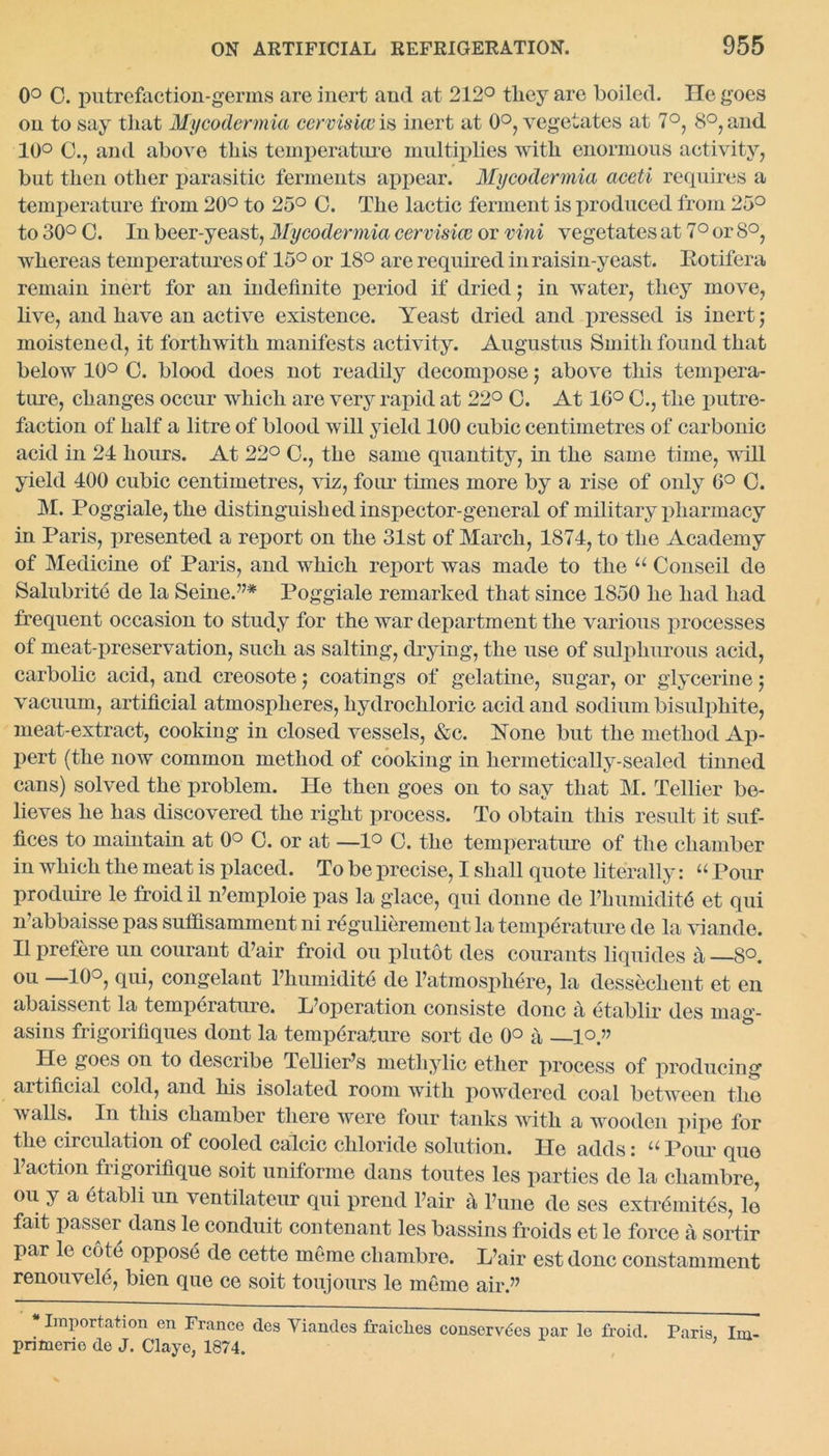 0° C. putrefaction-germs are inert and at 212° tliey are boiled. He goes on to say that Mycodermia cervisiw is inert at 0°, vegetates at 7°, 8°, and 10° 0., and above this temperature multiplies with enormous activity, but then other parasitic ferments appear. Mycodermia aceti requires a temperature from 20° to 25° O. The lactic ferment is produced from 25° to 30° C. In beer-yeast, Mycodermia cervisice or vini vegetates at 7° or 8°, whereas temperatures of 15° or 18° are required in raisin-yeast. Eotifera remain inert for an indefinite period if dried; in water, they move, live, and have an active existence. Yeast dried and pressed is inert; moistened, it forthwith manifests activity. Augustus Smith found that below 10° O. blood does not readily decompose; above this tempera- ture, changes occur which are very rapid at 22° C. At 10° O., the putre- faction of half a litre of blood will yield 100 cubic centimetres of carbonic acid in 21 hours. At 22° O., the same quantity, in the same time, will yield 400 cubic centimetres, viz, four times more by a rise of only 6° O. M. Poggiale, the distinguished inspector-general of military pharmacy in Paris, presented a report on the 31st of March, 1874, to the Academy of Medicine of Paris, and which report was made to the u Conseil de Salubrite de la Seine.’7* Poggiale remarked that since 1850 he had had frequent occasion to study for the war department the various processes of meat-preservation, such as salting, drying, the use of sulphurous acid, carbolic acid, and creosote; coatings of gelatine, sugar, or glycerine; vacuum, artificial atmospheres, hydrochloric acid and sodium bisulphite, meat-extract, cooking in closed vessels, &c. None but the method Ap- pert (the now common method of cooking in hermetically-sealed tinned cans) solved the problem. He then goes on to say that M. Tellier be- lieves he has discovered the right process. To obtain this result it suf- fices to maintain at 0° O. or at —1° C. the temperature of the chamber in which the meat is placed. To be precise, I shall quote literally: “ Pour produire le froid il n’emploie pas la glace, qui donne de l7humidit6 et qui n’abbaisse pas sufifisamment ni regulierement la temperature de la viande. II prefere un courant d’air froid ou plutot des courants liquides a —8°. ou —10°, qui, congelant Fhumidite de Fatmospliere, la dessechent et en abaissent la temperature. Ifopcration consiste douc a etablir des mag- asins frigorifiques dont la temperature sort de 0° a —lo» He goes ou to describe Tellier’s methylic ether process of producing artificial cold, and his isolated room with powdered coal between the walls. In this chamber there were four tanks with a wooden pipe for the circulation of cooled calcic chloride solution. He adds: u Pour quo Faction frigorifique soit uniforme dans toutes les parties de la chambre, ou y a etabli un ventilateur qui prend Fair a l’une de ses extremites, le fait passer dans le conduit contenant les bassins froids et le force a sortir par le cot6 oppose de cette ineme chambre. L’air est done constamment renouvele, bien que ce soit toujours le meme air.77 * Importation en France des Viandes fraiclies conserves par le froid. Paris Im- primerio de J. Clayo, 1874.