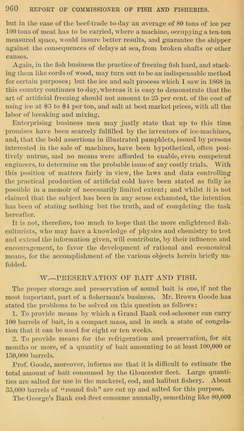 but in the case of the beef-trade to-day an average of 80 tons of ice per 100 tons of meat has to be carried, where a machine, occupying a ten-ton measured space, would insure better results, and guarantee the shipper against the consequences of delays at sea, from broken shafts or other causes. Again, in the fish business the practice of freezing fish hard, and stack- ing them like cords of wood, may turn out to be an indispensable method for certain purposes j but the ice and salt process which I saw in 18G8 in this country continues to-day, whereas it is easy to demonstrate that the art of artificial freezing should not amount to 25 per cent, of the cost of using ice at $3 to $1 per ton, and salt at best market prices, with all the labor of breaking and mixing. Enterprising business men may justly state that up to this time promises have been scarcely fulfilled by the inventors of ice-machines, and, that the bold assertions in illustrated pamphlets, issued by persons interested in the sale of machines, have been hypothetical, often posi- tively untrue, and no means were afforded to enable, even competent engineers, to determine on the probable issue of any costly trials. With this position of matters fairly in view, the laws and data controlling the practical production of artificial cold have been stated as fully as possible in a memoir of necessarily limited extent j and whilst it is not claimed that the subject has been in any sense exhausted, the intention has been of stating nothing but the truth, and of completing the task hereafter. It is not, therefore, too much to hope that the more enlightened fish- culturists, who may have a knowledge of physics and chemistry to test and extend the information given, will contribute, by tlieir influence and encouragement, to favor the development of rational and economical means, for the accomplishment of the various objects herein briefly un- folded. W.—PRESERVATION OE BAIT AND FISH. The proper storage and preservation of sound bait is one, if not the most important, part of a fisherman’s business. Mr. Brown Goode has stated the problems to be solved on this question as follows: 1. To provide means by which a Grand Bank cod-schooner can carry 100 barrels of bait, in a compact mass, and in such a state of congela- tion that it can be used for eight or ten weeks. 2. To provide means for the refrigeration and preservation, for six months or more, of a quantity of bait amounting to at least 100,000 or 150.000 barrels. Prof. Goode, moreover, informs me that it is difficult to estimate the total amount of bait consumed by the Gloucester fleet. Large quanti- ties are salted for use in the mackerel, cod, and halibut fishery. About 35.000 barrels of “round fish” are cut up and salted for this purpose. The George’s Bank cod-fleet consume annually, something like 80,000