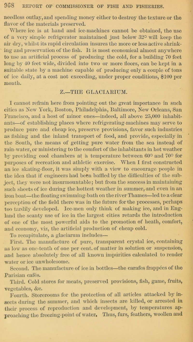 needless outlay, and spending money either to destroy the texture or the flavor of the materials preserved. Where ice is at hand and ice-machines cannot he obtained, the use of a very simple refrigerator maintained just below 32° will keep the ah' dry, whilst its rapid circulation insures the more or less active shrink- ing and preservation of the fish. It is most economical almost anywhere to use an artificial process of producing the cold, for a building 70 feet long by 40 feet wide, divided into two or more floors, can be kept in a suitable state by a machine capable of producing only a couple of tons of ice daily, at a cost not exceeding, under proper conditions, $100 per month. Z.—THE GLACIAEIUM. I cannot refrain here from pointing out the great importance in such cities as New York, Boston, Philadelphia, Baltimore, New Orleans, San Francisco, and a host of minor ones—indeed, all above 25,000 inhabit- ants—of establishing places where refrigerating-machines may serve to produce pure and cheap ice, preserve provisions, favor such industries as fishing and the inland transport of food, and provide, especially in the South, the means of getting pure water from the sea instead of rain-water, or ministering to the comfort of the inhabitants in hot weather by providing cool chambers at a temperature between 60° and 70° for purposes of recreation and athletic exercise. When I first constructed an ice skating-floor, it was simply with a view to encourage people in the idea that if engineers had been baffled by the difficulties of the sub- ject, they were not insurmountable; but from the success in maintaining such sheets of ice during the hottest weather in summer, and even in an iron boat—the floating swimming-bath on the river Thames—led to a clear perception of the field there was in the future for the processes, perhaps too tardily developed. Ice-men only think of making ice, and in Eng- land the scanty use of ice in the largest cities retards the introduction of one of the most powerful aids to the promotion of heath, comfort, and economy, viz, the artificial production of cheap cold. To recapitulate, a glaciarum includes— First. The manufacture of pure, transparent crystal ice, containing as low as one-tenth of one per cent, of matter in solution or suspension, and hence absolutely free of all known impurities calculated to render water or ice unwholesome. Second. The manufacture of ice in bottles—the carafes frappees of the Parisian cafes. Third. Cold stores for meats, preserved provisions, fish, game, fruits, vegetables, &c. Fourth. Storerooms for the protection of all articles attacked by in- sects during the summer, and which insects are killed, or arrested in their process of reproduction and development, by temperatures ap- proaching the freezing-point of water. Thus, furs, feathers, woollen and