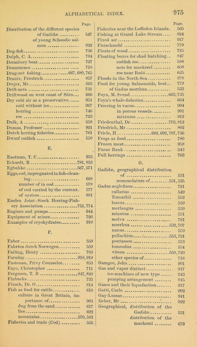 Page. Distribution of the different species of Gadkhe 547 of young Schoodie sal- mon 832 Dog-fish 736 Dolph, C. A 784 Dormitory boat 727 Donarnenez 718 Drag-net fishing 667,680,765 Drantz, Friedrich 857 Drejer, Mr 563 Drift-nets 731 Driftwood on west coast of Soro— 666 Dry cold air as a preservative. .... 951 cold without ice 967 herring 746 roe 723 Dulk, A . 559 Dumas, Professor 921 Dutch herring fisheries 761 Dwarf codfish 550 E. I Eastman, T. C 953 Eekardt, R 781,853 Egbakke 567,571 Eggs, cod, impregnated in fish-clean- ing .... 608 number of in cod .... 578 of cod carried by the current. 577 of ovsters .... 881 Emden Joint-Stock Herring-Fish- erv Association ...751,774 Engines and pumps .... 944 Equipment of seines .... 726 Examples of cryohydrates .... 910 F. Faber .... 550 Fahrten durch Norwegen .... 559 Failing, Henry .... 783 Faraday ...918,919 Fastenau, Privy Counselor... . .... 853 Faye, Christopher .... 711 Ferguson, T. B . Finbacks Finsch, Dr. O .... 814 Fish as food for cattle .... 618 culture in Great Britain, im- portance of 903 dug from the sand .... 617 lice mountains ...570,583 Fisheries and trade (Cod) .... 555 Page. Fisheries near the Loffodcn Islands. 565 Fishing at Grand Lake Stream 824 Fixed air 917 Fleischinehl 779 Floats of wood 725 Floating boxes for shad hatching.. 847 codfish roe 588 nets for mackerel 668 roe near Bodo 625 Floods in the North Sea 878 Food for young Salmonoids, best.. 779 of Gadus morrhua 533 Foyn, M. Svend 663,735 Foyn’s whale-fisheries. 664 Freezing in vacuo 904 in porous vessels 901 mixtures 912 Friedenthal, Dr 776, 812 Friedrich, Mr 862 Friele, H 682, 692,707, 736 Frogs as food 780 Frozen meat 958 Fucas Bank 543 Full herrings 763 G. Gadidse, geographical distribution of 531 nomenclature of 531,535 Gadus aeglefinus 721 callarias 549 Esmarkii 552 luscus 550 merlangus 550 minutus 551 molva 721 morrhua 532,707 nanus 550 pollachius 553,721 poutassou 553 tomcodus 554 virens 550,720 other species of 718 Gamgee, John 901 Gas and vapor distinct 917 ice-machines of new type 943 pumping arrangement 945 Gases and their liquefaction 917 Gatti, Carlo 902 Gay-Lussac 941 Geber, Mr 922 Geographical, distribution of the Gadidae 531 distribution of the mackerel 670